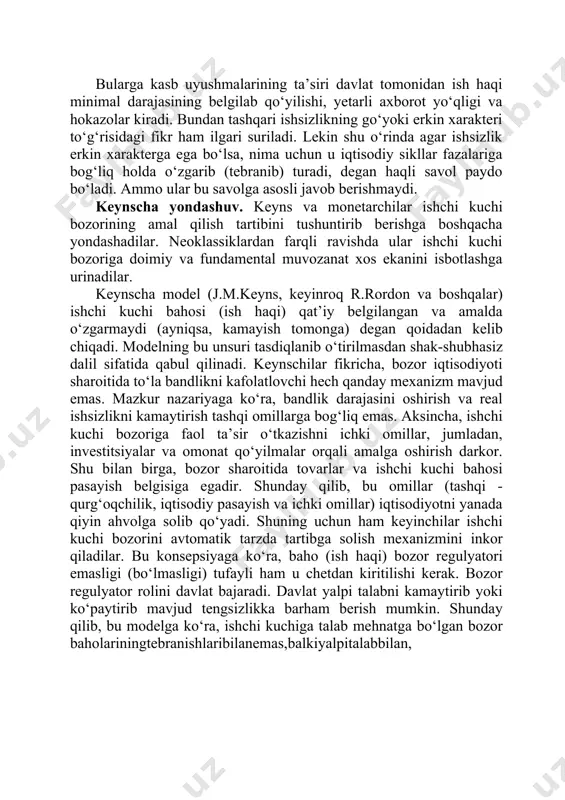 i. ishchi kuchi bozorida muvozanat mavjud bo‘lgan sharoitda esa ishsizlik bo‘lishi mumkinemas. ish haqining talab va taklif tebranishlarga to‘la mos ravishda o‘zgarishi ayniqsa, ishsizlikning mavjud bo‘lmasligi borasida aniq tarzda gapirib bo‘lmasligi tufayli bu konsepsiya tarafdorlari ular nazariyasining hayot bilan mos kelmasligiga bozorning qaysidir “nomukammalliklari”ni qilib ko‘rsatishadi. bularga kasb uyushmalarining ta’siri davlat tomonidan ish haqi minimal darajasining belgilab qo‘yilishi, yetarli axborot yo‘qligi va hokazolar kiradi. bundan tashqari ishsizlikning go‘yoki erkin xarakteri to‘g‘risidagi fikr ham ilgari suriladi. lekin shu o‘rinda agar ishsizlik erkin xarakterga ega bo‘lsa, nima uchun u iqtisodiy sikllar fazalariga bog‘liq holda o‘zgarib (tebranib) turadi, degan haqli savol paydo bo‘ladi. ammo ular bu savolga asosli javob berishmaydi. keynscha yondashuv. keyns va monetarchilar ishchi kuchi bozorining amal qilish tartibini tushuntirib berishga boshqacha yondashadilar. neoklassiklardan farqli ravishda ular ishchi kuchi bozoriga doimiy va fundamental muvozanat xos ekanini isbotlashga urinadilar. keynscha model (j.m.keyns, keyinroq r.rordon va boshqalar) ishchi kuchi bahosi (ish haqi) qat’iy …