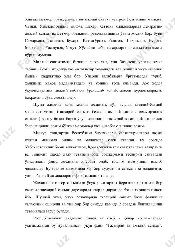 ўрнини топа олмайди. акс ҳолда ўқувчиларимиз миллий қобиққа ўралашиб қолиб, жаҳон дурдоналаридан баҳраманд бўла олмайдилар. шуни алоҳида қайд қилиш лозимки, кўп асрлик миллий-бадиий маданиятимизни (тасвирий санъат, безакли амалий санъат, меъморчилик санъати) ва шу билан бирга ўқувчиларнинг тасвирий ва амалий санъатдан ўзлаштириши лозим бўлган малакалар ҳам ҳисобга олиниши лозим. мазкур стандартда республика ўқувчилари ўзлаштиришлари лозим бўлган минимал билим ва малакалар баён этилган. бу асосида ўзбекистоннинг барча вилоятлари, қорақолпоғистон халқ таълими вазирлиги ва тошкент шаҳар халқ таълими бош бошқармаси тасвирий санъатдан ўзларидаги ўзига хосликни ҳисобга олиб, таълим мазмунини ишлаб чиқадилар. бу таълим мазмунида ҳар бир худуднинг санъати ва маданияти, унинг бадиий анъаналарини ўз ифодасини топади. жаҳоннинг илғор санъатини ўқув режаларида берилган ҳафтасига бир соатлик тасвирий санъат дарсларида етарли даражада ўзлаштиришга имкон йўқ. шундай экан, ўқув режаларида тасвирий санъат ўқув фанининг салмоғини ошириш ва уни ҳар бир синфда камида 2 соатдан ўқитилишини таъминлаш зарур бўлади. республиканинг академик лицей ва касб - ҳунар коллежларида …