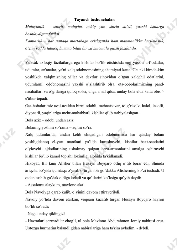 landligidan nabiralariga ham ta'zim ayladim, - debdi. muomala odobi. hikoyat. bir kishi arab podshosining qakrindoshlaridan bir nechtasini o’ldirib qochib ketibdi. bir qancha vaqt o’tgandan so’ng podshoning yoniga qaytibdi. podsho: - ajabo qo’rqmas kishi ekansan, qarindoshlarimni o’ldirib, yana kelibsan. u kishi ta'zim qilib: - sizni marhamatlaringiz ulug’ligini bilaman,- debdi. podshoga bu gap yoqibdi va in'omlar beribdi. uning yaqin kishilaridan biri: - shunday dushmanni qo’lga tushirdingiz-u, o’ch olmay uning so’ziga aldandingiz, - debdi. - ish sen o’ylaganchalik emas. undan o’ch olsam, nafsim shodlanadi, uning ko’ngli shodlanib, dunyoda nomi yaxshilik bilan yod etiladi. shuni o’ylab uni ozod etdim, -debdi. mulayimlik - sabrli, ochiq yuz, shirin so’zli, yaxshi ishlarga boshlaydigan fazilat. kamtarlik - har qanaqa martabaga erishganda ham manmanlikka bormaslik, o’zini sodda tutmoqlik, hamma bilan bir xilda muomala qilish fazilatidir. aqlsiz, tarbiyasiz kishilardan yiroq bo’l! izoh: odam bolasini, xususan, yosh bolalarning ko’ngillari bir ko’rsa, shuni o’zida qabul eta turgan ajib narsa. bir kishi tarbiyali, …