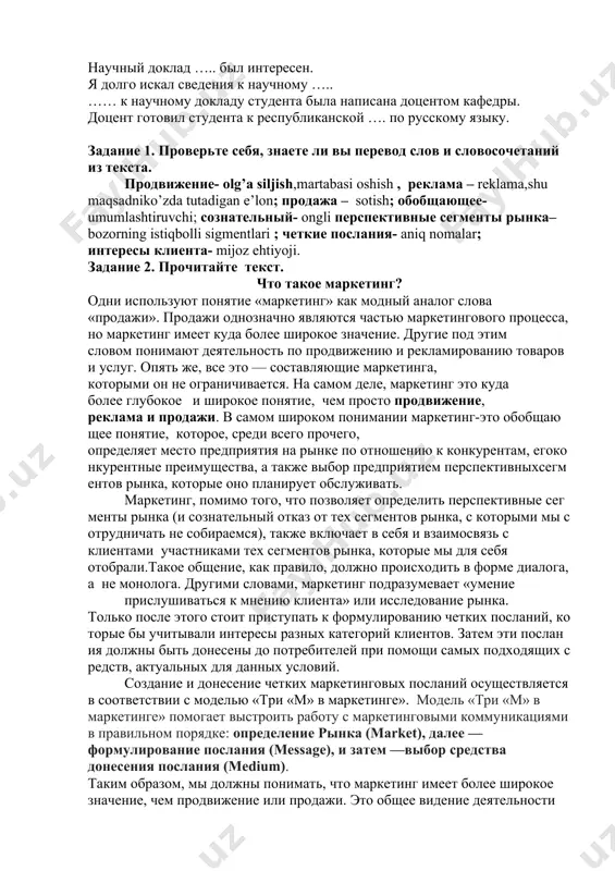 наний в области … упражнение 3. вместо точек поставьте подходящее по смыслу слово. студенческая научная…… проходила в городе ташкенте. научный доклад ….. был интересен. я долго искал сведения к научному ….. …… к научному докладу студента была написана доцентом кафедры. доцент готовил студента к республиканской …. по русскому языку. задание 1. проверьте себя, знаете ли вы перевод слов и словосочетаний из текста. продвижение- olg’a siljish,martabasi oshish , реклама – reklama,shu maqsadniko’zda tutadigan e’lon; продажа – sotish; обобщающее-umumlashtiruvchi; сознательный- ongli перспективные сегменты рынка–bozorning istiqbolli sigmentlari ; четкие послания- aniq nomalar; интересы клиента- mijoz ehtiyoji. задание 2. прочитайте текст. что такое маркетинг? одни используют понятие «маркетинг» как модный аналог слова «продажи». продажи однозначно являются частью маркетингового процесса, но маркетинг имеет куда более широкое значение. другие под этим словом понимают деятельность по продвижению и рекламированию товаров и услуг. опять же, все это — составляющие маркетинга, которыми он не ограничивается. на самом деле, маркетинг …