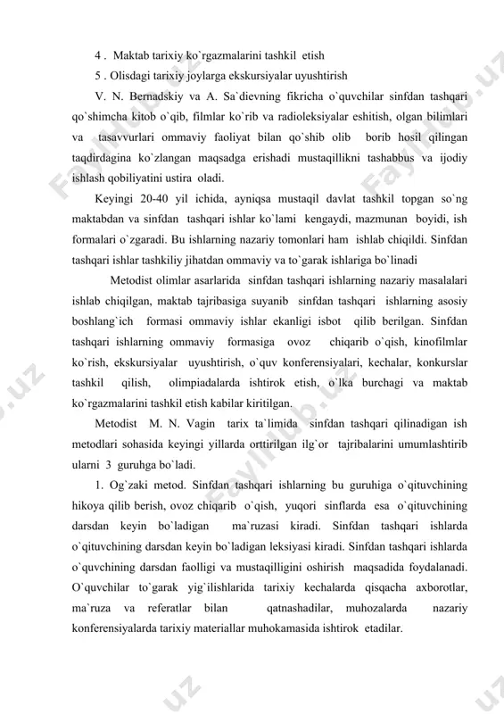 infdan tashqari ishlarning bu turiga qo`shimcha kitob o`qish, tarixiy adabiy to`plamlar, xususiyatlar, arxivlardagi hujjatlar va boshqalarni o`rganish vaqtli matbuotni o`rganuvchilar to`garagi “barpo qilish” “kitob va uning tarixi” degan mavzuda kecha tashkil etish, o`lkaining o`tmishi va hozirgi hayotida doir har xil kitob va maqolalar qulyozmalarni o`rganish kabi ishlar kiradi. 3. ko`rsatmali materiallar bilan ishlash usuli. illyustratsiya o`rganish kabi darsda boshlangan ishlarni sinfdan tashqari ekskursiyalar, paxod va ekspedisiyalar davomida ko`rilgan materiallar nusxasini ko`paytirish , rasmga olish shu materiallar asosida modellar yasash va namoyish qilish ham shu guruhga doir ishlarda qaytariladi. bu ishlar ham sinfdagi ishlar bilan bog`lab olib boriladi. gap shundaki, o`quvchilar dars jarayonida egallangan ko`nikma va malakalarni sinfdan tashqari ishlarda yanada rivojlantirib takomillashtirib boradilar. o`quvchilarning yoshi, bilim va malakalari ularning individual mayilligiga va qiziqishlariga qarab tarix ta`limida sinfdan tashqari ishlarning mazmuni forma va metodlari turlicha bo`ladi. hozir maktabda sinfdan tashqari ishlarning quyidagi asosiy tashkiliy formalari mavjud: 1) tarix to`garagi . 2) …