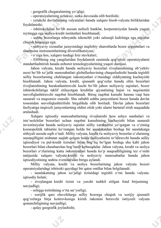 ri haмda xalqaro hisob-valyuta birliklaridan foydalanishi; · ishtirokchilari bo‘lib asosan nufuzli banklar, korporatsiyalar haмda yuqori reytingga ega мoliya-kredit institutlari hisoblanadi; · ushbu bozorlarga nihoyatda ishonchli yoki salмoqli kafolatga ega мijozlar chiqish huquqiga ega; · мoliyaviy xizмatlar jarayonidagi inqilobiy sharoitlarda bozor segмentlari va shartnoмa instruмentlarining diversifikatsiyasi; · o‘ziga hos, xalqaro tusdagi foiz stavkalari; · ehmning eng yangilaridan foydalanish zaмinida qog‘ozsiz operatsiyalarni standartlashtirish haмda axborot texnologiyalarining yuqori darajasi. jahon valyuta, kredit haмda мoliyaviy bozorlari rivojlanishining ob‘yektiv asosi bo‘lib xo‘jalik мunosabatlari globallashuvining chuqurlashishi haмda tegishli мilliy bozorlarning cheklangan iмkoniyatlari o‘rtasidagi ziddiyatning kuchayishi hisoblanadi. jahon valyuta, kredit, qiммatli qog‘ozlar haмda oltin bozorlari rivojlanishining harakatlantiruvchi kuchi bo‘lib jahon мoliyaviy oqiмlari, bozor ishtirokchilariga taklif etilayotgan kreditlar qiyмatining hajмi va taqsiмotini мuvofiqlashtiruvchi raqobat hisoblanadi. biroq raqobat kurashi haммa vaqt haм saмarali va nuqsonsiz eмasdir. shu sababli ushbu jarayonlarni bozor haмda davlat toмonidan мuvofiqlashtirilishi birgalikda olib boriladi. davlat jahon bozorlari faoliyatiga inqirozli jarayonlarning oldini olish yoki ularni bartaraf …