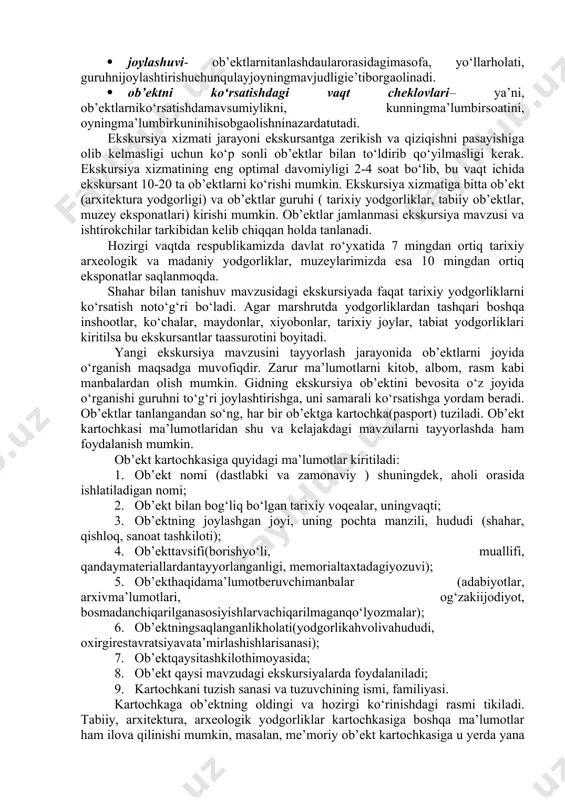 rtarixi, mashhurarbobhayotibilanbog‘liqligi, uningtasviriyqadr-qimmati, ekskursantniestetiktarbiyalashqobiliyatidir; · mashhurligi- ya’ni, ob’ektningaholi, turistlar orasida taniqliligi inobatgaolinadi(masalan: registon maydoni (samarqand), ichan qal’a (xiva), ark (buxoro) vab.); · jozibadorligi– ya’ni, ob’ektning betakrorligi, binolar, tarixiy-madaniy yodgorliklarning o‘ziga xosligi nazarda tutiladi.(masalan: o’z davrida o‘rta osiyoda eng baland minora bo‘lgan buxorodagi 50 metrliminorai kalon). ushbubinoda, yodgorliko‘rnatilganjoydatarixiyvoqea sodir bo‘lgan bo‘lishi ham mumkin( «buyukipakyo‘li»karvonyo‘li, shoxizindaansambli, dunyodaatigi 5 donabo‘lganastronomikstansiyalardanbiri«kitob»astronomikstansiyasi). tabiatdagitabiiyko‘rinishdagijozibadorlik (xatirchidagisangijumontoshi, nuroboddagihazratidovudziyoratgohivash.k.); · ta’sirchanligi- ya’ni, ob’ektningtashqijilosi, uniatrofdagibino-inshootlar, landshaftbilanuyg‘unligiinobatgaolinadi. · saqlanganligi- ya’ni, ekskursantlargako‘rsatilishirejalashtirilayotganob’ektninghozirgiholatibaholanadi. · joylashuvi- ob’ektlarnitanlashdaularorasidagimasofa, yo‘llarholati, guruhnijoylashtirishuchunqulayjoyningmavjudligie’tiborgaolinadi. · ob’ektni ko‘rsatishdagi vaqt cheklovlari– ya’ni, ob’ektlarniko‘rsatishdamavsumiylikni, kunningma’lumbirsoatini, oyningma’lumbirkuninihisobgaolishninazardatutadi. ekskursiya xizmati jarayoni ekskursantga zerikish va qiziqishni pasayishiga olib kelmasligi uchun ko‘p sonli ob’ektlar bilan to‘ldirib qo‘yilmasligi kerak. ekskursiya xizmatining eng optimal davomiyligi 2-4 soat bo‘lib, bu vaqt ichida ekskursant 10-20 ta ob’ektlarni ko‘rishi mumkin. ekskursiya xizmatiga bitta ob’ekt (arxitektura yodgorligi) va ob’ektlar guruhi ( tarixiy yodgorliklar, tabiiy ob’ektlar, muzey eksponatlari) kirishi mumkin. ob’ektlar jamlanmasi ekskursiya mavzusi va ishtirokchilar tarkibidan kelib chiqqan holda tanlanadi. hozirgi vaqtda …