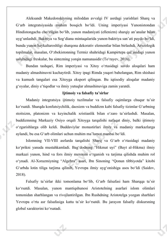 rayev, 2016). bundan tashqari, rim imperiyasi va xitoy o‘rtasidagi savdo aloqalari ham madaniy almashinuvni kuchaytirdi. xitoy ipagi rimda yuqori baholangan, rim shishasi va kumush tangalari esa xitoyga eksport qilingan. bu iqtisodiy aloqalar madaniy g‘oyalar, diniy e’tiqodlar va ilmiy yutuqlar almashinuviga zamin yaratdi. ijtimoiy va falsafiy ta’sirlar madaniy integratsiya ijtimoiy tuzilmalar va falsafiy oqimlarga chuqur ta’sir ko‘rsatdi. sharqda konfutsiychilik, daosizm va buddizm kabi falsafiy tizimlar g‘arbning stoitsizm, platonizm va keyinchalik xristianlik bilan o‘zaro ta’sirlashdi. masalan, buddizmning markaziy osiyo orqali xitoyga tarqalishi nafaqat diniy, balki ijtimoiy o‘zgarishlarga olib keldi. buddaviylar monastirlari ilmiy va madaniy markazlarga aylandi, bu esa g‘arb olimlari uchun muhim ma’lumot manbai bo‘ldi. islomning vii-viii asrlarda tarqalishi sharq va g‘arb o‘rtasidagi madaniy ko‘prikni yanada mustahkamladi. bag‘dodning “hikmat uyi” (bayt al-hikma) ilmiy markazi yunon, hind va fors ilmiy merosini o‘rganish va tarjima qilishda muhim rol o‘ynadi. al-xorazmiyning “algebra” asari, ibn sinoning “qonun tibbiyotda” kitobi g‘arbda lotin tiliga tarjima qilinib, yevropa ilmiy …