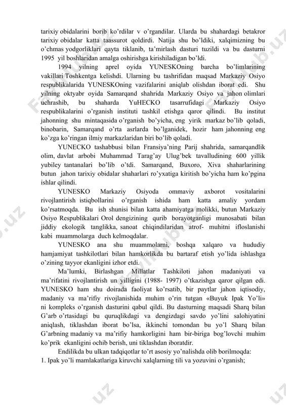 iyoti, uning shox asarlari, adabiy meros ayniqsa u tomondan e’zozlanib, ular to’planadi va jahonning turli tillariga tarjima qilinib, bosmadan chiqariladi va tarqatiladi. shuningdek, yunesko ommaviy axborot vositalarini rivojlantirish, jahon ahlini voqea va xodisalardan voqif qilish masalalariga ham faol qatnashib uning rivojlanishiga ko’maklashadi. bu xalqaro muassasa ko’plab vaqtli matbuot va nashrlarga xomiylik qiladi. 1992 yil 2 martda o’zbekiston birlashgan millatlar tashkilotining a’zoligiga qabul qilingach, bmtning barcha tashkilotlariga xaqli a’zo bo’lib kira olish xuquqiga ega bo’ldi. shu bois respublikamiz 1993 yil 26 oktyabridan boshlab yuneskoga a’zo bo’lib kirdi. yuqoridagi sanalardan ko’rinib turibdiki, o’zbekiston yuneskoga a’zo bo’lganiga ikki yildan ko’proq vaqt o’tdi. lekin shu qisqa vaqt ichida ko’p narsa qilib ulgurildi. 1993 yilning yuqorida yuneskoning ko’zga kuringan ekspertlari yurtimizga tashrif buyurib, samarqand, buxoro xiva shaharlarining tarixiy obidalarini borib ko’rdilar v o’rgandilar. ularda bu shahardagi betakror tarixiy obidalar katta taassurot qoldirdi. natija shu bo’ldiki, xalqimizning bu o’chmas yodgorliklari qayta tiklanib, ta’mirlash dasturi tuzildi va …