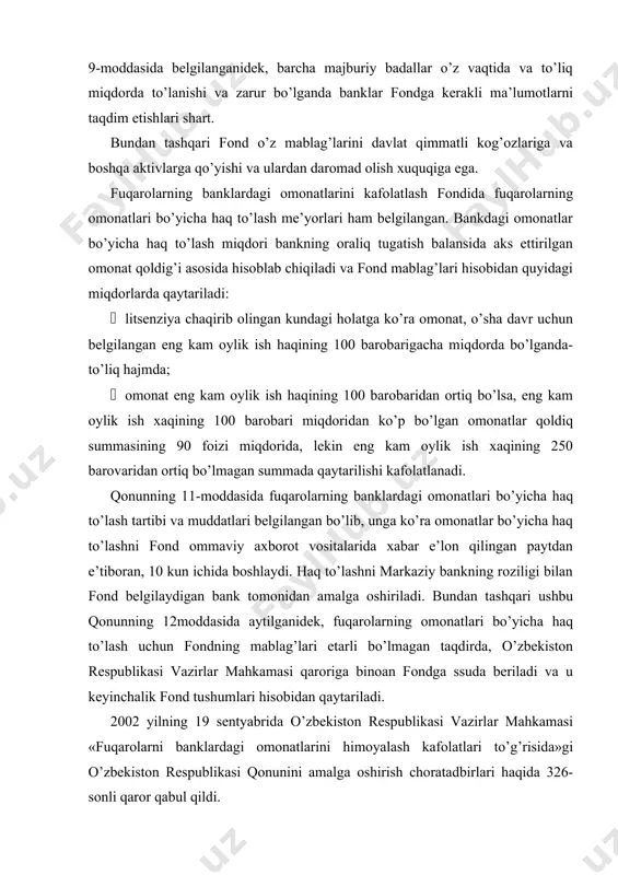 y axborot vositalarida xabar e’lon qilingan paytdan e’tiboran, 10 kun ichida boshlaydi. haq to’lashni markaziy bankning roziligi bilan fond belgilaydigan bank tomonidan amalga oshiriladi. bundan tashqari ushbu qonunning 12moddasida aytilganidek, fuqarolarning omonatlari bo’yicha haq to’lash uchun fondning mablag’lari etarli bo’lmagan taqdirda, o’zbekiston respublikasi vazirlar mahkamasi qaroriga binoan fondga ssuda beriladi va u keyinchalik fond tushumlari hisobidan qaytariladi. 2002 yilning 19 sentyabrida o’zbekiston respublikasi vazirlar mahkamasi «fuqarolarni banklardagi omonatlarini himoyalash kafolatlari to’g’risida»gi o’zbekiston respublikasi qonunini amalga oshirish choratadbirlari haqida 326-sonli qaror qabul qildi. bugungi kunda respublikada faoliyat ko’rsatayotgan 29 ta tijorat banklarining 28 tasi bilan yozma bitim rasmiylashtirilib, ulardagi omonatlar fond tomonidan qonunga muvofiq kafolatlangan. demak, fuqarolarning bankdagi omonatlarini kafolatlash fondi bilan bitim tuzib, uning reestriga kirgan tijorat banklariga qo’yilgan omonatlarining qaytarilishi fond tomonidan kafolatlangan. o’zbekiston respublikasi tijorat xalq bankiga qo’yilgan omonatlar esa, u davlat banki bo’lganligi sababli davlat tomonidan to’liq kafolatlangan. shu sababli xalq banki fond reestriga kiritilmagan. 2. fuqarolarni …