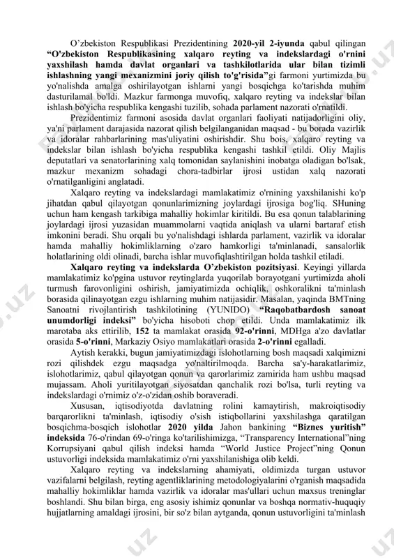 onlar va standartlarga muvofiqligini baholashning yaxlit tizimi mavjud emas. mazkur holat xalqaro tashkilotlar va ilmiy muassasalar bilan tizimli hamkorlik aloqalarini o‘rnatish, mas’ul vazirlik va idoralarda baholanayotgan yo‘nalishlar bo‘yicha tavsiyalar va boshqa davlatlarning ijobiy tajribasini o‘z ichiga olgan tegishli ma’lumotlar bazasini, xodimlarda esa xalqaro reytinglar metodologiyasini qo‘llash bo‘yicha dunyoqarashni shakllantirish imkonini bermayapti. mamlakatimizda amalga oshirilayotgan islohotlarni baholashning yaxlit va mustaqil tizimini shakllantirish, shuningdek, respublikaning xalqaro reytinglardagi o‘rnini yaxshilashni ta’minlash maqsadida 2019-yil 25-fevral kuni o‘zbekiston respublikasi prezidenti shavkat mirziyoyev “o‘zbekiston respublikasining xalqaro reytinglar va indekslardagi o‘rnini yaxshilash chora-tadbirlari to‘g‘risida”gi qarorni imzoladi. ushbu qarorda o‘zbekistonning xalqaro reytinglardagi o‘rnini monitoring qilish va baholash milliy tizimi yaratish ko‘zda tutilgan. milliy monitoring tizimi faoliyatini tashkil etishning dastlabki bosqichi sifatida respublikadagi tadqiqot institutlariga alohida xalqaro reytinglar biriktiriladi va ularga quyidagi vazifalar yuklanadi: - xalqaro reytinglarning metodologik va boshqa tarkibiy qismlarini aniqlash, ularni amaldagi qonunchilikka implementatsiya qilish, o‘zbekiston respublikasining xalqaro reytinglardagi past ko‘rsatkichlariga sabab bo‘layotgan asosiy omillarni aniqlash; …