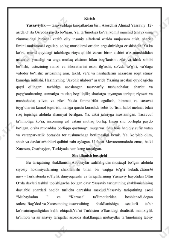 opishigacha bo'lgan davr.yassaviy tariqatining shakllanishining dastlabki shartlari haqida turlicha qarashlar mavjud.yassaviy tariqatining asosi “mubayiadun ” va “karmat” ta’limotlaridan boshlanadi,degan xulosa bag’dod va xurosonning tasavvufning shakllanishiga sezilarli ta’sir ko’rsatmaganligidan kelib chiqadi.yaʼni turkiston oʻlkasidagi dualistik manixiylik taʼlimoti va anʼanaviy tariqatlar asosida shakllangan mubaydlar taʼlimotining tabiiy davomi sifatida qaraladi.turk tarixchisi z.validiy toʻgʻon yassaviy ta’limoti manixiylik va shofe’iylik asosida shakllanganligini,u qoraxoniylar sulolasidan chiqqanligini aytadi. yassaviy ta’limoti nazariydir nazariy jihatdan yassaviy ta’limoti qalb,xohish va ilhom yoʻli orqali ma’rifat va botinlikka qaratilgan.ya’ni,uning ta’limoti ma’naviy va nafsga toʻla boʻlsa,karmatiylar butunlay siyosiy boʻlsa,tabiatan aqida (aqida) boʻlsa,yassaviy tariqati butunlay ma’naviyatdir.yassaviy tariqatini halloj al-mansur yoʻlining davomi deb ta’kidlaganlar qatorida fransuz sharqshunos olimi msignon lui ham bor.uning “alloj al-mansur” asarida hallojning turkiy islomdagi oʻrni keng muhokama qilinadi.yassaviy hallojni islom avliyolaridan biri deb tan olgan.isbatiyya so'fiylik mazhabi vakili mansur al- halloj so'fiylik dunyoqarashi toifalarining ("fana fi alloh" (allohga ergashish),"muhabbatulloh"(allohga ishq),"tark-i dunyo" ("tark-i dunyo") ("allohga ergashish"), "muhabbatulloh" ("muhabbatulloh") (allohga ishq),"tark-i dunyo"("allohga ergashish") kabi …
