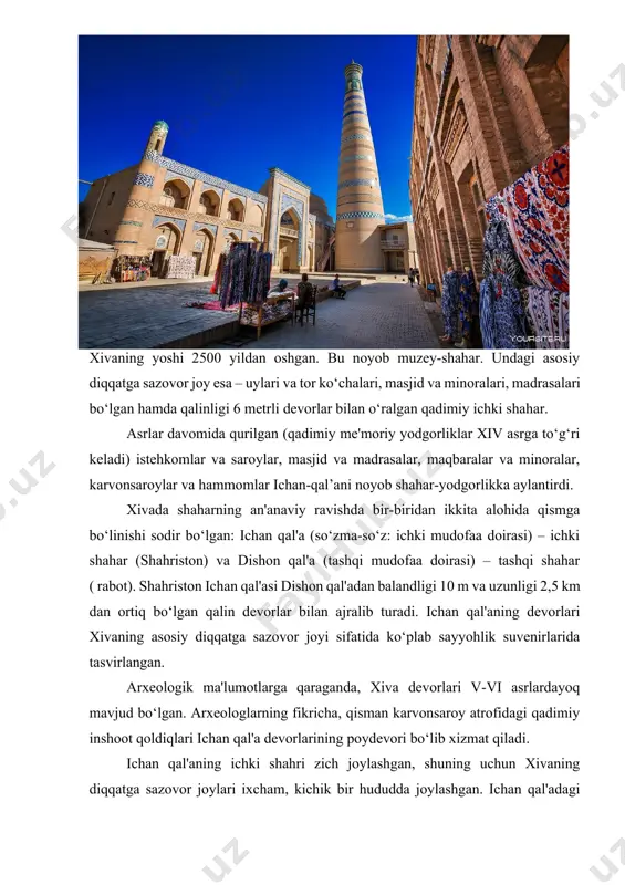 a arkning eski qal'asi joylashgan. inshoot qurilishining ba'zi qismlari v asrga to‘g‘ri keladi. darvozaning o‘ng tomonida muhammad aminxon madrasasi joylashgan. biroz oldinda ulug‘vor minora kalta-minor bor. shahar markaziga yaqinroq, muhammad rahimxon ii madrasasi joylashgan. polvon-darvoza xix asr boshlarida paydo bo‘lgan va "qullar" nomi bilan mashhur, chunki aynan shu yerda qul savdosi amalga oshirilgan. 1873-yilda rus qo‘shinlari xiva xonligini egallagan paytda shaharda 10 ming qul bo‘lgan. polvon-darvozadan o‘tib, "xiva shahri" yozuvi va darvoza qurilgan sana – 1221 (hijriy) sanasi (1806 yilga to‘g‘ri keladi) bitilgan marmar lavhani ko‘rish mumkin. polvan-darvozaga yaqinroq – tosh hovli saroyi va olloqulixon madrasasi joylashgan. shahar markazining janubida said olovuddin maqbarasi va pahlavon mahmud maqbarasi, sherg‘ozixon madrasasi, shuningdek, islomxo‘ja majmuasi joylashgan. dishon qal'a – tashqi shahar. mazkur diqqatga sazovor joy – ichan-qal’a atrofidagi mahallalar tarmog‘i. devor 1842-yilda dushmanlarning hujumlaridan himoya qilish uchun qurilgan. ularni qurish uchun 3 yil kerak bo‘ldi. ularning qurilishida 200 mingdan ortiq kishi ishlagan va …