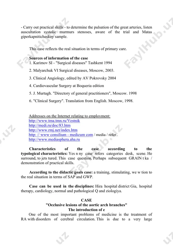 ases" tashkent 1994 2. malyarchuk vi surgical diseases, moscow, 2003. 3. clinical angiology, edited by av pokrovsky 2004 4. cardiovascular surgery at boqueria edition 5. j. murtagh. "directory of general practitioners", moscow. 1998 6. "clinical surgery". translation from english. moscow, 1998. addresses on the internet relating to employment: http://www.tma.tmn.ru/vestnik http://medi.ru/doc/83.htm http://www.rmj.net/index.htm http: // www consilium - medicum com / media / refer.. http://www.mediasphera.aha.ru characteristics of the case according to the typological characteristics: yes n ny case refers categories desk, scene. he surround, to jets tured. this case question. perhaps subsequent grain t ka / demonstration of practical skills. according to the didactic goals case: a training, stimulating, we w tion to the real situation in terms of sap and gwp. case can be used in the disciplines: hira hospital district gia, hospital therapy, cardiology, normal and pathological q and ziologiya. case "occlusive lesions of the aortic arch branches" the introduction …