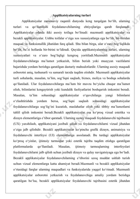 borotni yetkazish va foydalanuvchiga amaliy yordam berishga qaratilgan bo‘lsa, bezakli applikatsiyalar foydalanuvchi tajribasini estetik jihatdan boyitishga xizmat qiladi. mazmunli applikatsiyalar ko‘proq ma’lumotga asoslangan va foydalanuvchining bilim olish yoki vazifalarni bajarish ehtiyojlariga javob bersa, bezakli applikatsiyalar foydalanuvchining hissiy va vizual qoniqishini ta’minlashga yo‘naltirilgan. shu bilan birga, bu ikki tur o‘zaro bog‘liqdir. masalan, mazmunli applikatsiya samarali bo‘lishi uchun jozibali dizayn va qulay interfeysga ega bo‘lishi kerak, aks holda foydalanuvchilar undan foydalanishni xohlamasligi mumkin. xuddi shunday, bezakli applikatsiyalar faqat dizayn bilan cheklanib qolmasdan, foydalanuvchilarga ma’lum darajada mazmunli axborot taqdim etishi mumkin. masalan, ijtimoiy tarmoq platformasi nafaqat vizual dizayni bilan jalb qiladi, balki foydalanuvchilarga yangiliklar, ma’lumotlar va muloqot imkoniyatlarini ham taqdim etadi.ushbu ikki turdagi applikatsiyalarning o‘zaro bog‘liqligi zamonaviy dasturiy ta’minotni ishlab chiqishda muhim ahamiyatga ega. muvaffaqiyatli applikatsiya ko‘pincha mazmunli va bezakli elementlarni muvozanatlashga asoslanadi. agar applikatsiya faqat mazmunli bo‘lib, lekin dizayni jozibali bo‘lmasa, foydalanuvchilarning e’tibori uzoq muddat ushlab turilmasligi mumkin. aksincha, agar applikatsiya faqat …