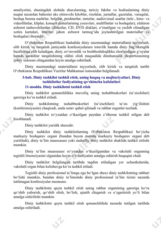sa va hurmat o‘rnatilishiga ko‘maklashadi, diniy aqidaparastlik hamda ekstremizmga, munosabatlarni qarama-qarshi qo‘yish va keskinlashtirishga, turli konfessiyalar o‘rtasida adovatni avj oldirishga qaratilgan xatti-harakatlarga yo‘l qo‘ymaydi. davlat konfessiyalarning tinch-totuv yashashiga kafil bo‘ladi. missionerlik va prozelitizmni amalga oshirishga yo‘l qo‘yilmaydi. davlat diniy tashkilotlar zimmasiga davlatning biror-bir vazifalarini bajarishni yuklamaydi, ularning qonunchilikka zid bo‘lmagan faoliyatiga aralashmaydi. diniy tashkilotlar davlat vazifalarini bajarmaydi. davlat diniy tashkilotlarning faoliyatini moliyalashtirmaydi va dinga e’tiqod qiluvchilarning din bilan bog‘liq his-tuyg‘ularini haqoratlaydigan faoliyatga yo‘l qo‘ymaydi. o‘zbekiston respublikasida diniy ruhdagi siyosiy partiya va boshqa jamoat birlashmasining, respublikadan tashqarida tuziladigan diniy partiyalar vakolatxonalari va filiallarining tashkil etilishiga hamda faoliyatiga, siyosiy partiyalar va siyosiy maqsadlarni ko‘zlovchi boshqa jamoat birlashmalari faoliyatida diniy tashkilotlarning ishtirok etishiga, shuningdek ularga moliyaviy yoki boshqa yordam ko‘rsatishiga yo‘l qo‘yilmaydi. 8-modda. ta’lim tizimi va din o‘zbekiston respublikasida ta’lim tizimi dindan ajratilgandir. ta’lim tizimining o‘quv dasturlariga diniy fanlar kiritilishiga (bundan diniy ta’lim muassasalari mustasno) yo‘l qo‘yilmaydi. o‘zbekiston respublikasi fuqarolarining dunyoviy ta’lim olish …