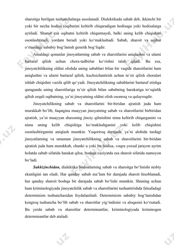 ing sabab va sharoitlarini bir-biridan ajratish juda ham murakkab, chunki u yoki bu hodisa, voqea yoxud jarayon ayrim holatda sabab sifatida harakat qilsa, boshqa vaziyatda esa sharoit sifatida namoyon bo‘ladi. sakkizinchidan, dialektika hodisalarning sabab va sharoitga bo‘linishi nisbiy ekanligini tan oladi. har qanday sabab ma’lum bir darajada sharoit hisoblanadi, har qanday sharoit boshqa bir darajada sabab bo‘lishi mumkin. shuning uchun ham kriminologiyada jinoyatchilik sabab va sharoitlarini tushuntirishda falsafadagi determinizm tushunchasidan foydalaniladi. determinizm sababiy bog‘lanishdan kengroq tushuncha bo‘lib sabab va sharoitlar yig‘indisini va aloqasini ko‘rsatadi. bu yerda sabab va sharoitlar determinantlar, kriminologiyada kriminogen determinantlar deb ataladi. muxtasar aytganda, jinoyatchilikning sabablarini jamiyatda jinoyatchilikning ijtimoiy hodisa sifatida bo‘lishini, uning alohida turlari mavjudligini, shaxsiy darajada esa muayyan jinoyatning sodir qilinishini taqozo qiladigan (belgilab beradigan) hodisa, voqea va jarayonlar yig‘indisi sifatida tushunish mumkin. jinoyatchilikning sharoitlari – shunday hodisa va jarayonlarki, ular o‘zlaricha jinoyatchilikni keltirib chiqarmaydi. lekin, ular jinoyatchilikning jamiyatda bo‘lishini taqozo qiluvchi, o‘sishini ta’minlovchi sabablarga …