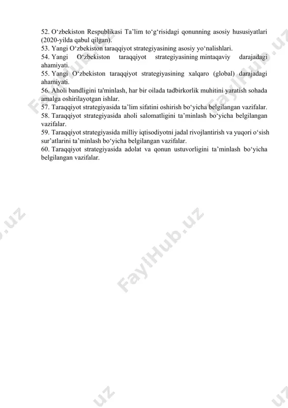 mining yaratilishi va dastlabki natijalar. 43. o‘zbekistonning bmt bilan hamkorligi. 44. o‘zbekistonning yevropa ittifoqi mamlakatlari bilan istiqbolli hamkorliklari. 45. o‘zbekistonning mdhdagi o‘rni va mavqeining oshib borishi. 46. o‘zbekistonning mintaqada tinchlik va barqarorlikni ta’minlash borasidagi siyosati. o‘zbekistonning mintaqadagi geosiyosiy va geoiqtisodiy o‘rni. 47. o‘zbekistonning shxt bilan xamkorlik munosabatlari. 48. xx asr 80-yillari ikkinchi yarmida o‘zbekistondagi iqtisodiy, ijtimoiy-siyosiy vaziyat. aholi turmush tarzining pasayishi. 49. sh.m. mirziyoyev – o‘zbekistonning novator rahbari. 50. sh.m. mirziyoyevning 2017-yilda bmt bosh assambleyasining 72-sessiyasidagi nutqi va uning mazmuni. 51. yoshlarga oid davlat siyosati. 52. o‘zbekiston respublikasi ta’lim to‘g‘risidagi qonunning asosiy hususiyatlari (2020-yilda qabul qilgan). 53. yangi o‘zbekiston taraqqiyot strategiyasining asosiy yo‘nalishlari. 54. yangi o‘zbekiston taraqqiyot strategiyasining mintaqaviy darajadagi ahamiyati. 55. yangi o‘zbekiston taraqqiyot strategiyasining xalqaro (global) darajadagi ahamiyati. 56. aholi bandligini ta'minlash, har bir oilada tadbirkorlik muhitini yaratish sohada amalga oshirilayotgan ishlar. 57. taraqqiyot strategiyasida ta’lim sifatini oshirish bo‘yicha belgilangan vazifalar. 58. taraqqiyot strategiyasida aholi salomatligini ta’minlash bo‘yicha …