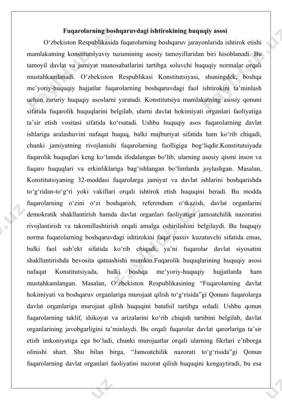 k shakllantirish hamda davlat organlari faoliyatiga jamoatchilik nazoratini rivojlantirish va takomillashtirish orqali amalga oshirilishini belgilaydi. bu huquqiy norma fuqarolarning boshqaruvdagi ishtirokini faqat passiv kuzatuvchi sifatida emas, balki faol sub’ekt sifatida ko‘rib chiqadi, ya’ni fuqarolar davlat siyosatini shakllantirishda bevosita qatnashishi mumkin.fuqarolik huquqlarining huquqiy asosi nafaqat konstitutsiyada, balki boshqa me’yoriy-huquqiy hujjatlarda ham mustahkamlangan. masalan, o‘zbekiston respublikasining “fuqarolarning davlat hokimiyati va boshqaruv organlariga murojaat qilish to‘g‘risida”gi qonuni fuqarolarga davlat organlariga murojaat qilish huquqini batafsil tartibga soladi. ushbu qonun fuqarolarning taklif, shikoyat va arizalarini ko‘rib chiqish tartibini belgilab, davlat organlarining javobgarligini ta’minlaydi. bu orqali fuqarolar davlat qarorlariga ta’sir etish imkoniyatiga ega bo‘ladi, chunki murojaatlar orqali ularning fikrlari e’tiborga olinishi shart. shu bilan birga, “jamoatchilik nazorati to‘g‘risida”gi qonun fuqarolarning davlat organlari faoliyatini nazorat qilish huquqini kengaytiradi, bu esa boshqaruv jarayonlarining shaffofligini oshiradi.fuqarolarning boshqaruvdagi ishtirokining huquqiy asosi inson huquqlari va erkinliklarining kafolatlari bilan uzviy bog‘liq. konstitutsiyaning 18-moddasi barcha fuqarolar huquq va erkinliklarda teng ekanligini ta’kidlaydi, bu …