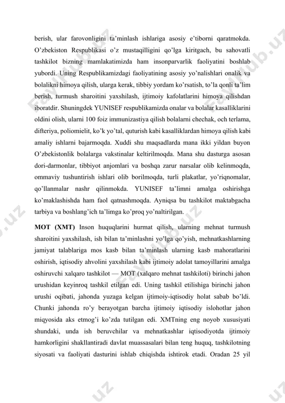 ini oldini olish, ommaviy qirg’in keltiruvchi va boshqa xavfli kasalliklardan muhofaza qilish onalik va bolalikni himoya qilish, loaqal qizlar hamda o’g’il bolalarga bepul boshlang’ich ma’lumot berish, ular farovonligini ta’minlash ishlariga asosiy e’tiborni qaratmokda. o’zbekiston respublikasi o’z mustaqilligini qo’lga kiritgach, bu sahovatli tashkilot bizning mamlakatimizda ham insonparvarlik faoliyatini boshlab yubordi. uning respublikamizdagi faoliyatining asosiy yo’nalishlari onalik va bolalikni himoya qilish, ularga kerak, tibbiy yordam ko’rsatish, to’la qonli ta’lim berish, turmush sharoitini yaxshilash, ijtimoiy kafolatlarini himoya qilishdan iboratdir. shuningdek yunisef respublikamizda onalar va bolalar kasalliklarini oldini olish, ularni 100 foiz immunizastiya qilish bolalarni chechak, och terlama, difteriya, poliomielit, ko’k yo’tal, quturish kabi kasalliklardan himoya qilish kabi amaliy ishlarni bajarmoqda. xuddi shu maqsadlarda mana ikki yildan buyon o’zbekistonlik bolalarga vakstinalar keltirilmoqda. mana shu dasturga asosan dori-darmonlar, tibbiyot anjomlari va boshqa zarur narsalar olib kelinmoqda, ommaviy tushuntirish ishlari olib borilmoqda, turli plakatlar, yo’riqnomalar, qo’llanmalar nashr qilinmokda. yunisef ta’limni amalga oshirishga ko’maklashishda ham faol qatnashmoqda. …