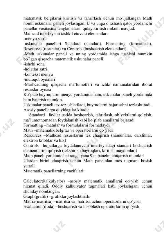 `yicha mazsus bilimga ega bo`lmagan foydalanuvchiga zamonaviy hisoblash fanlari va kompyuter texnologiyalari yutuqlaridan to`liq foydalana olishlari uchun barcha imkoniyatlarni yaratdilar. 3. mathcad ishga tushgach uning asosiy oynasi ochiladi. uning tuzilishi windowsning boshqa ilovalari kabi yuqoridan pastga qarab oyna sarlavhasi, menyu satri, uskunalar paneli, ish varag`i va eng pastda holatlar satri joylashgan. oddiy matn redaktorlari bilan birga yana matematik belgilarni kiritish va tahrirlash uchun mo`ljallangan math nomli uskunalar paneli joylashgan. u va unga o`xshash qator yordamchi panellar vositasida tenglamalarni qulay kiritish imkoni mavjud. mathcad interfeysini tashkil etuvchi elementlar: -menyu satri -uskunalar panellari standard (standart), formatting (formatlash), resources (resurslar) va controls (boshqarish elementlari) -math uskunalar paneli va uning yordamida ishga tushishi mumkin bo`lgan qisqacha matematik uskunalar paneli -ishchi soha -holatlar satri -kontekst menyu -muloqot oynalari -marhcadning qisqacha ma’lumotlari va ichki namunalaridan iborat resurslar oynasi ko`plab buyruqlarni menyu yordamida ham, uskunalar paneli yordamida ham bajarish mumkin. uskunalar paneli tez-tez ishlatiladi, buyruqlarni bajarisahni tezlashtiradi. …