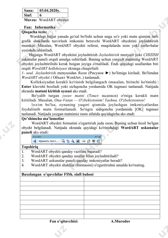 aks etadi: qo’shimcha ma’lumotlar wordart obyekti formatini o'zgartirish juda oson. buning uchun hosil bo'lgan obyekt belgilanadi. natijada ekranda quyidagi ko'rinishdagi wordart uskunalar paneli aks etadi: topshiriq 1. wordart obyekti qanday vazifani bajaradi? 2. wordart obyekti qanday usullar bilan joylashtiriladi? 3. wordart uskunalar paneli qanday imkoniyatlar beradi? 4. wordart obyekti shaklini (formasini) o'zgartirishni amalda ko'rsating. baxolangan o’quvchilar fish. sinfi bahosi fan o’qituvchisi: a.murodov sana: 11.04.2020y. sinf: 6 mavzu: wordda formulalar yozish fan: informatika qisqacha tezis: turli ifoda va formulalarni yozish uchun word dasturining formulalar muharriri deb ataluvchi imkoniyatidan foydalaniladi. avval yurgich formula yozilishi kerak bo'lgan joyga joylashtiriladi. so'ng formulalar muharriri quyidagi ketma-ketlikda ishga tushiriladi: 1. joylashtirish menyusidan obyekt ( объект,.,) bo'limi tanlanadi. 2. ochilgan obyektni joylashtirish (вставка объекта) oynasidan microsoft tenglamalari (microsoft equation 3.0) bo'limi tanlanadi. natijada yurgich turgan joyda formula yozish lavhasi va formulaga amal belgilar-ni tanlash imkonini beruvchi quyidagi formula oynasi aks etadi. formulalar muharririning imkoniyatlari juda keng. u …