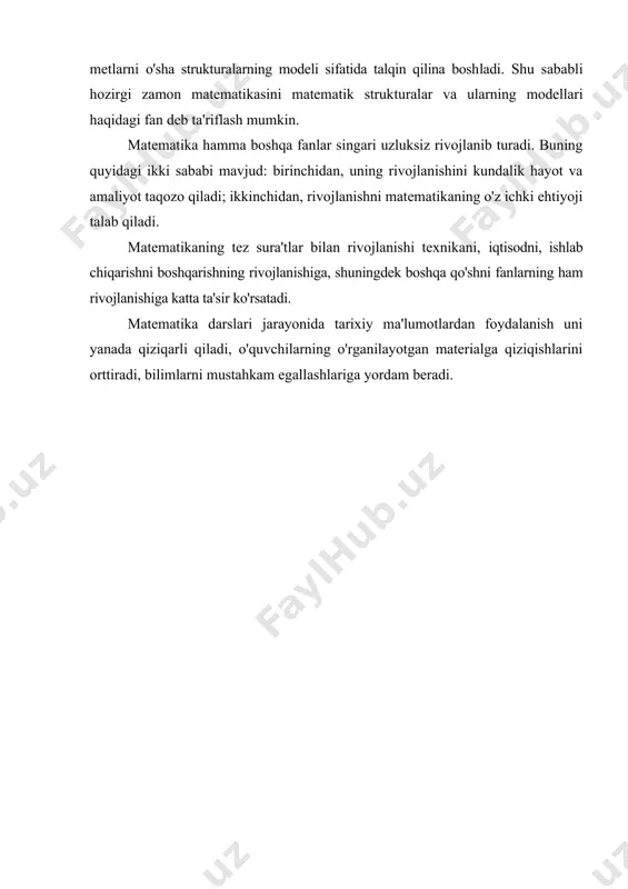 modeli sifatida talqin qilina bosh​ladi. shu sababli hozirgi zamon matematikasini matematik struk​turalar va ularning modellari haqidagi fan deb ta'riflash mumkin. matematika hamma boshqa fanlar singari uzluksiz rivojlanib turadi. buning quyidagi ikki sababi mavjud: birinchidan, uning rivojlanishini kundalik hayot va amaliyot taqozo qiladi; ikkinchi​dan, rivojlanishni matematikaning o'z ichki ehtiyoji talab qiladi. matematikaning tez sura'tlar bilan rivojlanishi texnikani, iqtisodni, ishlab chiqarishni boshqarishning rivojlanishiga, shuning​dek boshqa qo'shni fanlarning ham rivojlanishiga katta ta'sir ko'rsatadi. matematika darslari jarayonida tarixiy ma'lumotlardan foydalanish uni yanada qiziqarli qiladi, o'quvchilarning o'rganilayotgan materialga qiziqishlarini orttiradi, bilimlarni mustahkam egallashla​ri​ga yordam beradi.