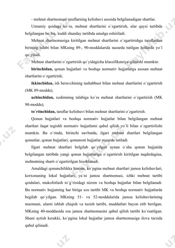 boshqa vakillik organi bilan kelishilgan tasdiqlanadi. umumiy qoidaga binoan, mehnat haqidagi kelishuv va shartnomalarning shartlari bir taraflama o`zgartirilishi mumkin emas. shunga ko`ra, mehnat shartnomasida belgilab qo`ygan mehnat shartlari faqat xodim bilan ish beruvchi o`rtasidagi kelishuv bo`yicha o`zgartirilishi mumkin. bu qoida mehnat shartnomasiga mazkur korxonaning lokal hujjatlarida nazarda tutilgan yoki ushbu shartlar kiritilganida ham joriy etiladi. umumiy qoidaga ko`ra, mehnat shartnomasida taraflar shartlashib qo`ygan mehnat shartlarini o`zgartirishga faqat xodim bilan ish beruvchi o`rtasidagi kelishuv bo`yicha yo`l qo`yiladi. shuning uchun qonunda ish beruvchi bilan xodim faqat istisno tariqasida, muayyan holatlar mavjud bo`lgan taqdirdagina, mehnat shartlarini bir taraflama o`zgartirilishi nazarda tutilgan. mehnat shartnoma taraflaridan birining talabi bilan mehnat shartlarini o`zgartirishga mkning 89, 90-moddalarida nazarda tutilgan hollardagina yo`l qo`yiladi. mkning 89-moddasiga muvofiq, ish beruvchi xodimning roziligisiz mehnat shartlarini faqat texnologiyadagi, ishlab chiqarish va mehnatni tashkil qilishdagi o`zgarishlar, ishlar hajmining qisqarishi kabi sabablar xodimlar soni yoki ish hususiyatini o`zgartirishga olib kelishi oldindan aniq bo`lgan hollardagina …
