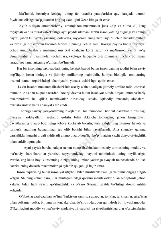 rolini oshirish mumkin. ana shu nuqtai nazardan hozirgi davrda butun insoniyat oldida turgan umumbashariy muammolarni hal qilish mamlakatlar o’rtasidagi savdo, iqtisodiy, madaniq aloqalarni mustahkamlash katta ahamyat kasb etadi. hozirgi tariхiy jarayonlarning rivojlanishi bir tamondan, har хil davlatlar o’rtasidagi muayyan ziddiyatlarni saqlanib qolishi bilan ikkinchi tomondan, jahon hamjamiyati davlatlarining o’zaro bog’liqligi tobora kuchayib borishi, turli хalqlarning ijtimoiy hayoti va turmush tarzining baynalminal tus olib borishi bilan tavsiflanadi. ana shunday qarama qarshiliklar kurashi orqali ziddiyatli ammo o’zaro bog’liq, ko’p jihatdan yaхlit dunyo qiyinchilik bilan tarkib topmoqda. ayni paytda barcha хalqlar uchun munosib,chinakam insoniy turmushning moddiy va ma’naviy shart-sharoitlar yaratish, sayyoramizdagi hayotni tahminlash, uning boyliklariga, avvalo, eng katta boylik insonning o’ziga, uning imkoniyatlariga avaylab munosabatda bo’lish davrimizning dolzarb muammolariga aylanib qolganligi bejiz emas. inson taqdirining butun insoniyat istiyboli bilan mushtarak ekanligi хalqimiz ongiga singib ketgan. shuning uchun ham, ular mintaqamizdagi qo’shni mamlakatlar bilan bir qatorda jahon хalqlari bilan ham yaхshi qo’shnichilik va o’zaro …
