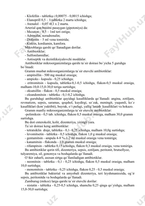 toniya) da: - mezaton – 0,5 – 1ml teri ostiga; - adrenalin, noradrenalin; - dofamin – 5 ml vena tomirida; - kofein, kordiamin, kamfora. mikroblarga qarshi qo`llanadigan dorilar. - antibiotiklar; - sulfonilamidlar; - antiseptik va dezinfeksiyalovchi moddalar. antibiotiklar mikroorganizmlarga qarshi ta`sir doirasi bo`yicha 5 guruhga bo`linadi: gramm musbat mikroorganizmlarga ta`sir etuvchi antibiotiklar: - ampitsillin - 500 mg muskul orasiga; - ampioks - kapsula - 0,25 ichishga; - eritromitsin - kapsula, tabletka-0,1-0,5 ichishga, flakon-0,5 muskul orasiga, malham-10,0-15,0-30,0 teriga surtishga; - oksatsillin - flakon - 0,5 muskul orasiga; - oleandomitsin - tabletka - 0,1-0,2 ichishga. bu guruhdagi antibiotiklar quyidagi kasalliklarda qo`llanadi: angina, zotiljam, revmatizm, sepsis, saramas, qoqshol, kuydirgi, so`zak, meningit, yuqumli, ko`z kasalliklari (kon`yuktibit), buyrak, o`t pufagi, yallig`lanish kasalliklari va hokazo. gramm manfiy mikroorganizmlarga ta`sir etuvchi antibiotiklar: -polimiksin - 0,5 tab. ichishga, flakon 0,5 muskul orasiga, malham 30,0 gramm surtishga. bu dori enterokolit, kolit, dizenteriya, yiringli yara. ta`sir doirasi keng antibiotiklar: - …