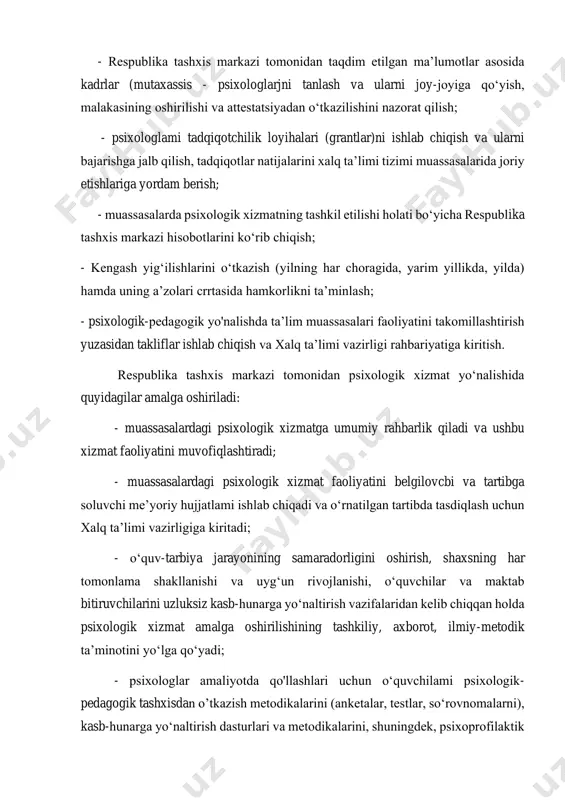 iqotchilik loyihalari (grantlar)ni ishlab chiqish va ularni bajarishga jalb qilish, tadqiqotlar natijalarini xalq ta’limi tizimi muassasalarida joriy etishlariga yordam berish; - muassasalarda psixologik xizmatning tashkil etilishi holati bo‘yicha respublika tashxis markazi hisobotlarini ko‘rib chiqish; - kengash yig‘ilishlarini o‘tkazish (yilning har choragida, yarim yillikda, yilda) hamda uning a’zolari crrtasida hamkorlikni ta’minlash; - psixologik-pedagogik yo'nalishda ta’lim muassasalari faoliyatini takomillashtirish yuzasidan takliflar ishlab chiqish va xalq ta’limi vazirligi rahbariyatiga kiritish. respublika tashxis markazi tomonidan psixologik xizmat yo‘nalishida quyidagilar amalga oshiriladi: - muassasalardagi psixologik xizmatga umumiy rahbarlik qiladi va ushbu xizmat faoliyatini muvofiqlashtiradi; - muassasalardagi psixologik xizmat faoliyatini belgilovcbi va tartibga soluvchi me’yoriy hujjatlami ishlab chiqadi va o‘rnatilgan tartibda tasdiqlash uchun xalq ta’limi vazirligiga kiritadi; - o‘quv-tarbiya jarayonining samaradorligini oshirish, shaxsning har tomonlama shakllanishi va uyg‘un rivojlanishi, o‘quvchilar va maktab bitiruvchilarini uzluksiz kasb-hunarga yo‘naltirish vazifalaridan kelib chiqqan holda psixologik xizmat amalga oshirilishining tashkiliy, axborot, ilmiy-metodik ta’minotini yo‘lga qo‘yadi; - psixologlar amaliyotda qo'llashlari uchun o‘quvchilami …