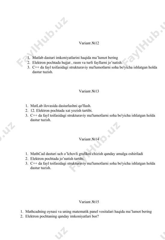 ri haqida ma’lumot bering. variant № 24 1. zamonaviy tarjimon dasturlarining dasturiy avzalliklari haqida ma`lumot bering. 2. texnik tizimlardagi axborotlarni kriptografik himoyalash usullari 3. matlab dasturida m — fayllar haqida ma’lumot bering variant № 25 1. tarmoq amaliyot tizimlarining apparat vositalari va ulaming xususiyatlari haqida ma`lumot bering. 2. masofali ta'lim imkoniyallari, afzalliklari va elektron darsliklar bilan tanishish 3. matlab dasturida m — fayllar haqida ma’lumot bering variant № 26 1. strukturaga ko‟rsatkich o‟zgaruvchisi qanday e‟lon qilinadi? 2. elektron pochtada xat yozish tartibi. 3. mathcadning oynasi va uning matematik panel vositalari haqida ma’lumot bering . variant № 27 1. elektron jadval yordamida chiziqli optimallash masalasini amalga oshirish 2. struktura massivining elementlariga murojat qanday amalga oshiriladi? 3. mathcadning oynasi va uning matematik panel vositalari haqida ma’lumot bering . variant № 28 1. c++ tilida strukturalarga ko‟rsatkichlarga misol keltiring. 2. elektron jadval yordamida chiziqli optimallash masalasini amalga oshirish (simpleks metodi). 3. matlab dasturida …