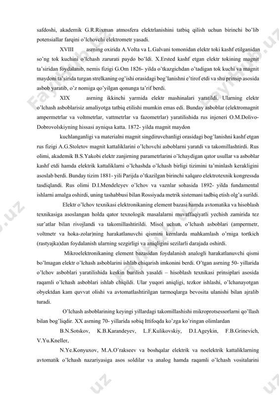 rinchi bo’lib tajribalar asosida yer sharining radiusini o’lchagan. buyuk faylasuf va tabib abu ali ibn sinoning «tib qonunlari» asarida dori-darmon tayyorlash uchun tavsiya etilgan miqdor va hajm birliklaridan sharq va g’arb davlatlarida xvii-xviii asrlargacha foydalanib kelingan. yusuf xos xojib 1069- yilda o’z asarlarining birida metrologiya sohasi haqida fikr yuritib, qimmatbaho metall sofligini sinash, bozordagi tosh va tarozilarning to’g’riligini, muomaladagi pullarning sofligi va og’irligini kuzatib turish kerakligini qayd etgan. falakiyot qonunlarini o’rganishda, unga tegishli o’lchashlarni takomillashtirishda mirzo ulug’bekning hissasi nihoyatda ulkandir. uning astrolyabiya yordamida o’z rasadxonasida amalga oshirgan astronomik o’lchashlari natijasida tuzgan «ziji jadidi guragoniy» asaridagi ma’lumotlar hozirgi zamonda qo’llanilayotgan ma’lumotlardan juda kam farq qiladi. o’lchash texnikasining asosiy tarkibiy qismlaridan bo’lgan elektr o’lchash usullari va asboblarini yaratishda g’arb olimlarining hissalari kattadir. 1745- yilda m.v.lomonosovning safdoshi, akademik g.r.rixman atmosfera elektrlanishini tatbiq qilish uchun birinchi bo’lib potensiallar farqini o’lchovchi elektrometr yasadi. xviii asrning oxirida a.volta va l.galvani tomonidan elektr toki kashf etilganidan so’ng …