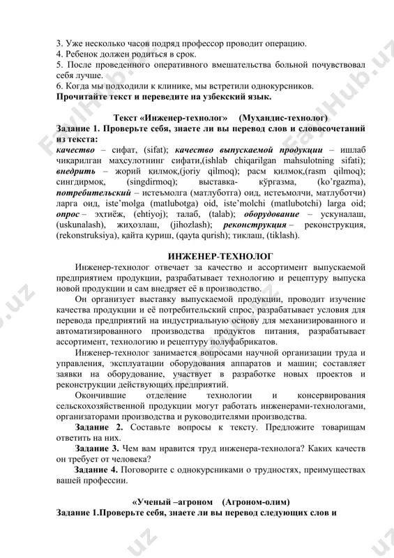 ольной почувствовал себя лучше. 6. когда мы подходили к клинике, мы встретили однокурсников. прочитайте текст и переведите на узбекский язык. текст «инженер-технолог» (муҳандис-технолог) задание 1. проверьте себя, знаете ли вы перевод слов и словосочетаний из текста: качество – сифат, (sifat); качество выпускаемой продукции – ишлаб чиқарилган маҳсулотнинг сифати,(ishlab chiqarilgan mahsulotning sifati); внедрить – жорий қилмоқ,(joriy qilmoq); расм қилмоқ,(rasm qilmoq); сингдирмоқ, (singdirmoq); выставка- кўргазма, (ko’rgazma), потребительский – истеъмолга (матлуботга) оид, истеъмолчи, матлуботчи) ларга оид, iste’molga (matlubotga) oid, iste’molchi (matlubotchi) larga oid; опрос – эҳтиёж, (ehtiyoj); талаб, (talab); оборудование – ускуналаш, (uskunalash), жиҳозлаш, (jihozlash); реконструкция – реконструкция, (rekonstruksiya), қайта қуриш, (qayta qurish); тиклаш, (tiklash). инженер-технолог инженер-технолог отвечает за качество и ассортимент выпускаемой предприятием продукции, разрабатывает технологию и рецептуру выпуска новой продукции и сам внедряет её в производство. он организует выставку выпускаемой продукции, проводит изучение качества продукции и её потребительский спрос, разрабатывает условия для перевода предприятий на индустриальную основу для механизированного и автоматизированного …