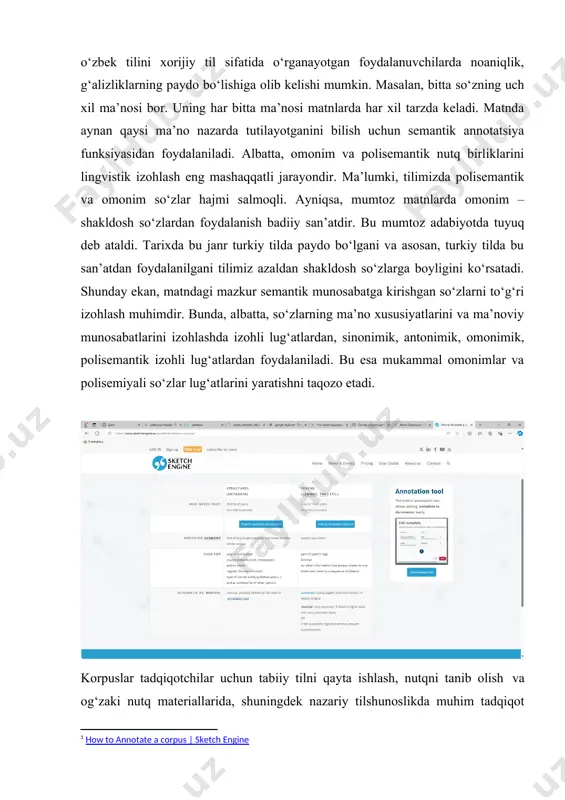 ntekstni to‘g‘ri tushunishga yordam beradi. agar bu jarayonda xatolik yuz bersa, korpusdan o‘zbek tilini xorijiy til sifatida o‘rganayotgan foydalanuvchilarda noaniqlik, g‘alizliklarning paydo bo‘lishiga olib kelishi mumkin. masalan, bitta so‘zning uch xil ma’nosi bor. uning har bitta ma’nosi matnlarda har xil tarzda keladi. matnda aynan qaysi ma’no nazarda tutilayotganini bilish uchun semantik annotatsiya funksiyasidan foydalaniladi. albatta, omonim va polisemantik nutq birliklarini lingvistik izohlash eng mashaqqatli jarayondir. ma’lumki, tilimizda polisemantik va omonim so‘zlar hajmi salmoqli. ayniqsa, mumtoz matnlarda omonim – shakldosh so‘zlardan foydalanish badiiy san’atdir. bu mumtoz adabiyotda tuyuq deb ataldi. tarixda bu janr turkiy tilda paydo bo‘lgani va asosan, turkiy tilda bu san’atdan foydalanilgani tilimiz azaldan shakldosh so‘zlarga boyligini ko‘rsatadi. shunday ekan, matndagi mazkur semantik munosabatga kirishgan so‘zlarni to‘g‘ri izohlash muhimdir. bunda, albatta, so‘zlarning ma’no xususiyatlarini va ma’noviy munosabatlarini izohlashda izohli lug‘atlardan, sinonimik, antonimik, omonimik, polisemantik izohli lug‘atlardan foydalaniladi. bu esa mukammal omonimlar va polisemiyali so‘zlar lug‘atlarini yaratishni taqozo etadi. korpuslar …
