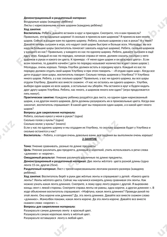 ть минут). практическое занятие: каждому ребенку раздаётся два листа, на одном один нарисованный шарик, а на другом много шариков. дети должны разукрасить их в произвольные цвета. когда они закончат, воспитатель спрашивает: в какой цвет вы покрасили один шарик, а в какой цвет много шаров? вопросы для закрепления материала: ребята, сколько кукол у меня в руках? (одна) сколько голов у куклы? (одна) сколько волос у куклы? (много) если у нас по одному шарику и мы отдадим их улугбеку, то сколько шариков будет у улугбека и сколько останется у нас? воспитатель: - ребята, я сегодня очень довольна вами, все задания вы выполнили очень хорошо! 2-занятие тема: умение сравнивать, разные по длине предметы цель: умение различать два предмета, длинный и короткий, учить использовать в речи слова «длиннее» и «короче». ожидаемый результат: умение различать различные по длине предметы. демонстрационный и раздаточный материал: две ленты жёлтого цвета разной длины (одна лента 15 см, другая 25см). …