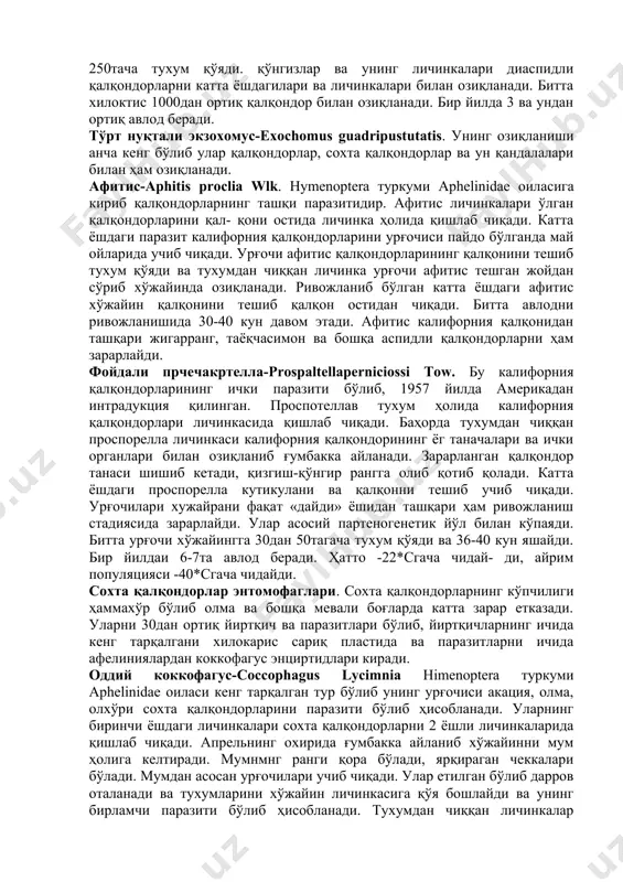 ис-aphitis proclia wlk. hymenoptera туркуми aphelinidae оиласига кириб қалқондорларнинг ташқи паразитидир. афитис личинкалари ўлган қалқондорларини қал- қони остида личинка ҳолида қишлаб чиқади. катта ёшдаги паразит калифорния қалқондорларини урғочиси пайдо бўлганда май ойларида учиб чиқади. урғочи афитис қалқондорларининг қалқонини тешиб тухум қўяди ва тухумдан чиққан личинка урғочи афитис тешган жойдан сўриб хўжайинда озиқланади. ривожланиб бўлган катта ёшдаги афитис хўжайин қалқонини тешиб қалқон остидан чиқади. битта авлодни ривожланишида 30-40 кун давом этади. афитис калифорния қалқонидан ташқари жигарранг, таёқчасимон ва бошқа аспидли қалқондорларни ҳам зарарлайди. фойдали прчечакртелла-prospaltellaperniciossi tow. бу калифорния қалқондорларининг ички паразити бўлиб, 1957 йилда америкадан интрадукция қилинган. проспотеллав тухум ҳолида калифорния қалқондорлари личинкасида қишлаб чиқади. баҳорда тухумдан чиққан проспорелла личинкаси калифорния қалқондорининг ёг таначалари ва ички органлари билан озиқланиб ғумбакка айланади. зарарланган қалқондор танаси шишиб кетади, қизгиш-қўнгир рангга олиб қотиб қолади. катта ёшдаги проспорелла кутикулани ва қалқонни тешиб учиб чиқади. урғочилари хужайрани фақат «дайди» ёшидан ташқари ҳам ривожланиш стадиясида зарарлайди. улар …