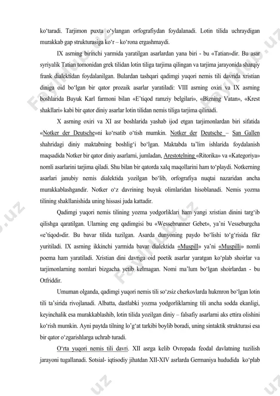 yarmida bavar dialektida «muspill» ya’ni «muspilli» nomli poema ham yaratiladi. xristian dini davriga oid poetik asarlar yaratgan ko‘plab shoirlar va tarjimonlarning nomlari bizgacha yetib kelmagan. nomi ma’lum bo‘lgan shoirlardan - bu otfriddir. umuman olganda, qadimgi yuqori nemis tili so‘zsiz cherkovlarda hukmron bo‘lgan lotin tili ta’sirida rivojlanadi. albatta, dastlabki yozma yodgorliklarning tili ancha sodda ekanligi, keyinchalik esa murakkablashib, lotin tilida yozilgan diniy – falsafiy asarlarni aks ettira olishini ko‘rish mumkin. ayni paytda tilning lo’g‘at tarkibi boylib boradi, uning sintaktik strukturasi esa bir qator o‘zgarishlarga uchrab turadi. o‘rta yuqori nemis tili davri. xii asrga kelib ovropada feodal davlatning tuzilish jarayoni tugallanadi. sotsial- iqtisodiy jihatdan xii-xiv asrlarda germaniya hududida ko‘plab kichik – kichik feodal davlatlar mavjud bo‘lgan. hukmron sinf feodal jamiyatida katta imtiyozga ega bo‘ladi. tilda yangi tushunchalarni ifodalash uchun yangi so‘zlar paydo bo‘la boshlagan: masalan – ritter va – courtois (ritsar va kurtuaz – so‘zlari saroy qabilalariga tegishli) kabi bir qator yangi …