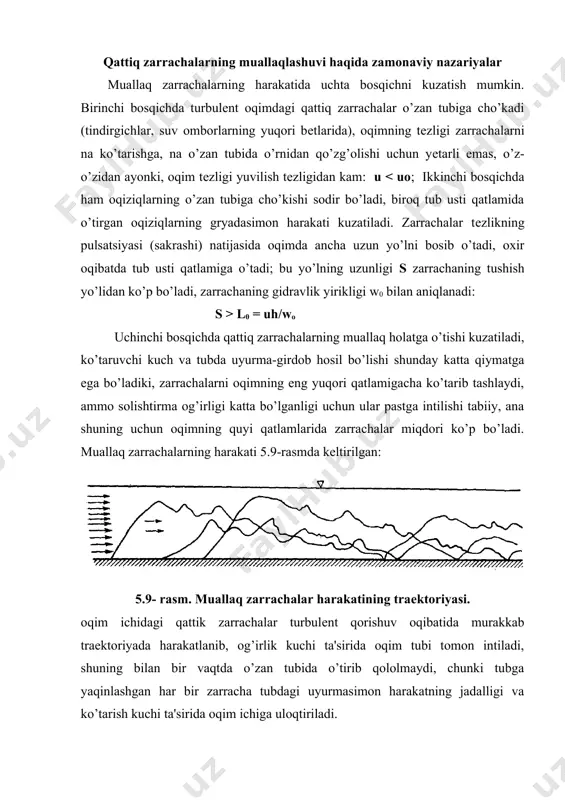 ori bеtlarida), oqimning tеzligi zarrachalarni na ko’tarishga, na o’zan tubida o’rnidan qo’zg’olishi uchun yеtarli emas, o’z-o’zidan ayonki, oqim tеzligi yuvilish tеzligidan kam: u l0 = uh/wo uchinchi bosqichda qattiq zarrachalarning muallaq holatga o’tishi kuzatiladi, ko’taruvchi kuch va tubda uyurma-girdob hosil bo’lishi shunday katta qiymatga ega bo’ladiki, zarrachalarni oqimning eng yuqori qatlamigacha ko’tarib tashlaydi, ammo solishtirma og’irligi katta bo’lganligi uchun ular pastga intilishi tabiiy, ana shuning uchun oqimning quyi qatlamlarida zarrachalar miqdori ko’p bo’ladi. muallaq zarrachalarning harakati 5.9-rasmda kеltirilgan: 5.9- rasm. muallaq zarrachalar harakatining traеktoriyasi. oqim ichidagi qattik zarrachalar turbulеnt qorishuv oqibatida murakkab traеktoriyada harakatlanib, og’irlik kuchi ta'sirida oqim tubi tomon intiladi, shuning bilan bir vaqtda o’zan tubida o’tirib qololmaydi, chunki tubga yaqinlashgan har bir zarracha tubdagi uyurmasimon harakatning jadalligi va ko’tarish kuchi ta'sirida oqim ichiga uloqtiriladi. ayrim zarrachalar boshqa zarrachalar ichida tiqilib qolib, o’z harakatini to’xtatishi mumkin. bu to’xtash vaqtinchalik, to’xtab qolgan zarracha o’rniga oqim ichidan boshqa zarracha uloqtiriladi. ko’pincha …