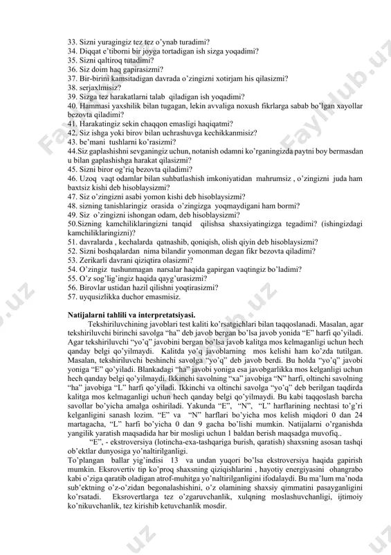izning shaxsiyatingizga tegish osonligi to’g’rimi? 17. do’stlar davrasida tez-tez bo’lishni yoqtirasizmi? 18. birovlar bilishni istamagan sirlaringiz bormi? 19. ba’zan g’ayratingiz jo’shib, qadamingizdan o’t chaqnaydi, ba’zan esa hamma ishdan hafsalangiz pir bo’lib, loqayd bo’lishingiz haqiqatmi? 20. do’stlaringiz davrasini eng yaqin do’stlaringiz bilan chegaralanishini istaysizmi? 21. siz ko’p narsani orzu qilasizmi? 22. sizga baqi rib gapirishsa, siz ham shunday javob qaytara olasizmi? 23. ba’zan o’zingizni biron narsada aybdor deb his qilasizmi? 24. o’z hislaringizga erk berib, do’stlar davrasida o’zingizni betashvish his qilasizmi? 25. siz o’z odatlaringizni yaxshi ekanligiga ishonasizmi? 26. asabingiz tarang bo’lgan paytlar ko’p bo’lganmi? 27. sizni xushchaqchaq va tiyrak odam deb hisoblashadimi? 28. biror ishni bajarib bo’lgandan keiyn shu ishni bundan ham yaxshiroq bajarishingiz mumkinligi haqida o’ylaysizmi? 29. katta davralarda o’zingizni xotirjam his qilasizmi? 30. siz g’iybat qilasizmi? 31. miyangizga har xil xayollar kelib, sizga uyqu bermaydigan vaqt bo’ladimi? 32. siz biron narsani bilishni istasangiz do’stlaringizdan so’rab-so’rishtirishga nisbatan tezroq kitobdan …