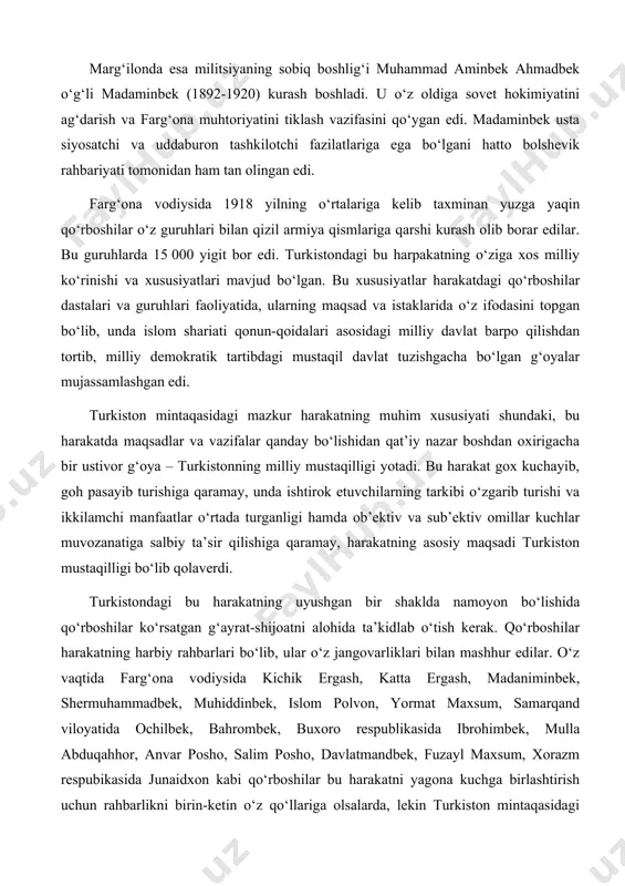 , goh pasayib turishiga qaramay, unda ishtirok etuvchilarning tarkibi o‘zgarib turishi va ikkilamchi manfaatlar o‘rtada turganligi hamda ob’ektiv va sub’ektiv omillar kuchlar muvozanatiga salbiy ta’sir qilishiga qaramay, harakatning asosiy maqsadi turkiston mustaqilligi bo‘lib qolaverdi. turkistondagi bu harakatning uyushgan bir shaklda namoyon bo‘lishida qo‘rboshilar ko‘rsatgan g‘ayrat-shijoatni alohida ta’kidlab o‘tish kerak. qo‘rboshilar harakatning harbiy rahbarlari bo‘lib, ular o‘z jangovarliklari bilan mashhur edilar. o‘z vaqtida farg‘ona vodiysida kichik ergash, katta ergash, madaniminbek, shermuhammadbek, muhiddinbek, islom polvon, yormat maxsum, samarqand viloyatida ochilbek, bahrombek, buxoro respublikasida ibrohimbek, mulla abduqahhor, anvar posho, salim posho, davlatmandbek, fuzayl maxsum, xorazm respubikasida junaidxon kabi qo‘rboshilar bu harakatni yagona kuchga birlashtirish uchun rahbarlikni birin-ketin o‘z qo‘llariga olsalarda, lekin turkiston mintaqasidagi qurolli harakat boshdan oxirigiacha yagona markazga to‘liq uyusha olmadi. turkiston fidoyilarining ozodlik harakatini yagona markazga birlashtirish uchun izchil kurashayotgan madaminbek bilan anvar poshoning taqdirlari esa fojiali tugadi. farg‘ona vodiysidagi bu harakat 1919 yil yozining oxiri va kuzida o‘zining eng yuqori …