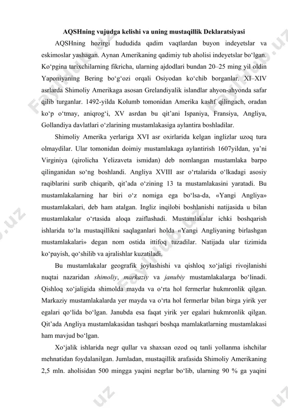 lgan. qit’ada angliya mustamlakasidan tashqari boshqa mamlakatlarning mustamlakasi ham mavjud bo‘lgan. xo‘jalik ishlarida negr qullar va shaxsan ozod oq tanli yollanma ishchilar mehnatidan foydalanilgan. jumladan, mustaqillik arafasida shimoliy amerikaning 2,5 mln. aholisidan 500 mingga yaqini negrlar bo‘lib, ularning 90 % ga yaqini qullar edi. qullarga «jonli invertar» deb qaralib, ular har qanday ijtimoiy va siyosiy huquqlardan mahrum etilgan. qul egalari ularni o‘ldirishi, sotishi va qarzga berishi mumkin edi. shimoliy amerika mustamlakalarida feodalizm, quldorlik va majburiy mehnat elementlari qo‘shilib ketgan. shuningdek, u o‘z vaqtida markaziy va janubiy mustamlakalarga nisbatan bir muncha taraqqiy etgan. kichik ma’muriy hududiy birliklar – grafliklar ta’sis etilgan. yerdan foydalanish «yirik yer egalari – mayda fermerlar – kichik yer egalari ko‘rinishida kechgan. mustamlaka hududlarga oid umumiy ishlar angliya parlamenti tomonidan qonun qabul qilish, qirol tomonidan proklamatsiya (1763-yil, ko‘chish haqida) va hukumat tomonidan farmoyishlar chiqarish orqali tartibga solinib kelingan. mustamlakalar sekinlik bilan bo‘lsa-da, iqtisodiy rivojlana bordi. to‘qimachilik ustaxonalari, tegirmonlar, …