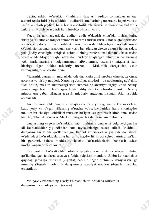 torlik qarzlar, kapital summasi, hisobotda kutilmagan moddalarning paydo bo’lishi va boshqalar. lekin, ushbu ko’rsatkich (muhimlik darajasi) auditor tomonidan nafaqat auditni rejalashtirish bosqichida – auditorlik amallarining mazmuni, hajmi va vaqt sarfini aniqlash paytida, balki butun auditorlik tekshiruvini o’tkazish va auditorlik xulosasini tuzish jarayonida ham hisobga olinishi lozim. yuqorida ta’kilanganidek, auditor audit o’tkazish chog’ida muhimlikning ikkita ya’ni sifat va miqdor tomonini nazarda tutishi zarur. sifat nuqtai nazaridan auditor xo’jalik yurituvchi sub’ekt tomonidan sodir etilayotgan muomalalarning o’zbekistonda amal qilayotgan me’yoriy hujjatlardan chetga chiqish hollari jiddiy yoki jiddiy emasligini aniqlash uchun o’zining professional fikr-mulohazalaridan foydalanadi. miqdor nuqtai nazaridan, auditor aniqlangan tafovutlar har birining yoki jamlanmasining (belgilanmagan tafovutlarning taxminiy miqdorini ham hisobga olgan holda) miqdoriy mezon – muhimlik darajasidan oshib ketmaganligini aniqlashi lozim. muhimlik darajasini aniqlashda, odatda, ikkita omil hisobga olinadi: xatoning absolyut va nisbiy miqdori. xatoning absolyut miqdori – bu auditorning sub’ektiv fikri bo’lib, ma’lum summadagi xato summaning ahamiyatliligiga ko’ra boshqa vaziyatlarga bog’liq bo’lmagan …