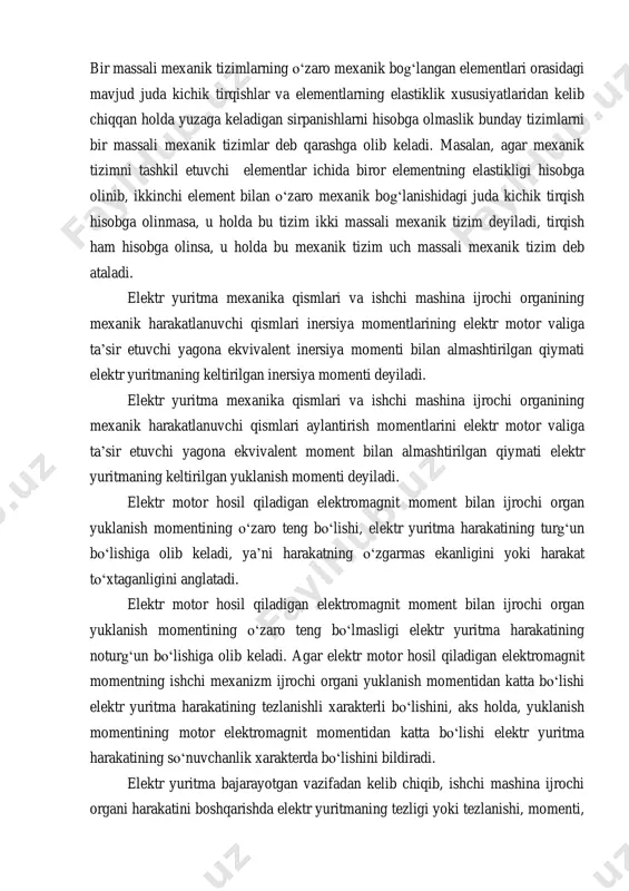 i kichik orttirma qiymatiga nisbati shu tavsiflarning bikirligini ifodalaydi. bu nisbatning cheksiz qiymatda bo‘lishi tavsifning mutlaq bikirligini, ya’ni moment o‘zgarishining tezlikka ta’sir etmasligini bildiradi. bu nisbatning nol qiymatda bo‘lishi tavsifning nol bikirligini, ya’ni moment qiymati o‘zgarmasligini, ammo tezlikning o‘zgarishini bildiradi. bir massali mexanik tizimlarning o‘zaro mexanik bog‘langan elementlari orasidagi mavjud juda kichik tirqishlar va elementlarning elastiklik xususiyatlaridan kelib chiqqan holda yuzaga keladigan sirpanishlarni hisobga olmaslik bunday tizimlarni bir massali mexanik tizimlar deb qarashga olib keladi. masalan, agar mexanik tizimni tashkil etuvchi elementlar ichida biror elementning elastikligi hisobga olinib, ikkinchi element bilan o‘zaro mexanik bog‘lanishidagi juda kichik tirqish hisobga olinmasa, u holda bu tizim ikki massali mexanik tizim deyiladi, tirqish ham hisobga olinsa, u holda bu mexanik tizim uch massali mexanik tizim deb ataladi. elektr yuritma mexanika qismlari va ishchi mashina ijrochi organining mexanik harakatlanuvchi qismlari inersiya momentlarining elektr motor valiga ta’sir etuvchi yagona ekvivalent inersiya momenti bilan almashtirilgan qiymati elektr …