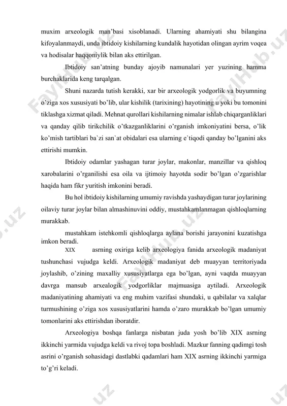 akkab bo’lgan umumiy tomonlarini aks ettirishdan iboratdir. arxeologiya boshqa fanlarga nisbatan juda yosh bo’lib xix asrning ikkinchi yarmida vujudga keldi va rivoj topa boshladi. mazkur fanning qadimgi tosh asrini o’rganish sohasidagi dastlabki qadamlari ham xix asrning ikkinchi yarmiga to’g’ri keladi. bu sohadagi ishlar g’arbiy evropada bushs-de pert, larte, martil’e vankil`, g.chayld, rossiyada esa f.i.kalinskiy, i.s.polyakov, d.cherskiy, a.a.chekanovskiy, v.v.dakuchaev, a.s.uvarov, melejkovskiy va boshqalarning nomlari bilan chambarchas bog’liqdir. xx asr birinchi yarmi, ayniqsa-60-90 yillarida arxeologik tekshirish ishlari kengquloch yoyib, arxeologik materiallar ibtidoiy jamiyat tarixini o’rganishning asosiy bosh man’basiga aylandi. sobiq sssrda ibtidoiy jamiyat tarixini o’rganish i.p.efimenkot s.n.zamyatnik, ya.bryusov, m.e.foss, v.a.gorodkov, o.n.bader, p.i.boriskovskiy, l.p.okladnikov, s.p.tolstov, b.b.piotrovskiy, d.a.krannov va boshqalarning nomi bilan uzviy bog’liqdir. shunday qilib, yer ibtidoiy davrining o’ziga xos arxivi bo’lib, mazkur arxivdan chiqqan moddiy-ma’naviy yodgorliklar ibtidoiy kishilar hayotining o’rganishning asosiy manbasi xisoblana di. jahondagi mamlakatlarda ilmiy asosda olib borilayotgan sistematik qazish ishlari kishilikning ibtidoiy davr tarixiga doir boy, ko’pdap-ko’p materiallar bermoqda, …