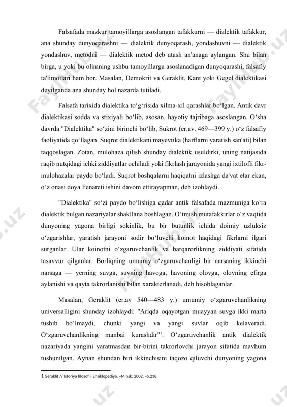 asosiy tamoyillarini tashkil qiladi. falsafada mazkur tamoyillarga asoslangan tafakkurni — dialektik tafakkur, ana shunday dunyoqarashni — dialektik dunyoqarash, yondashuvni — dialektik yondashuv, metodni — dialektik metod deb atash an'anaga aylangan. shu bilan birga, u yoki bu olimning ushbu tamoyillarga asoslanadigan dunyoqarashi, falsafiy ta'limotlari ham bor. masalan, demokrit va geraklit, kant yoki gegel dialektikasi deyilganda ana shunday hol nazarda tutiladi. falsafa tarixida dialektika to‘g‘risida xilma-xil qarashlar bo‘lgan. antik davr dialektikasi sodda va stixiyali bo‘lib, asosan, hayotiy tajribaga asoslangan. o‘sha davrda "dialektika" so‘zini birinchi bo‘lib, sukrot (er.av. 469—399 y.) o‘z falsafiy faoliyatida qo‘llagan. suqrot dialektikani mayevtika (harflarni yaratish san'ati) bilan taqqoslagan. zotan, mulohaza qilish shunday dialektik usuldirki, uning natijasida raqib nutqidagi ichki ziddiyatlar ochiladi yoki fikrlash jarayonida yangi ixtilofli fikr-mulohazalar paydo bo‘ladi. suqrot boshqalarni haqiqatni izlashga da'vat etar ekan, o‘z onasi doya fenareti ishini davom ettirayapman, deb izohlaydi. "dialektika" so‘zi paydo bo‘lishiga qadar antik falsafada mazmuniga ko‘ra dialektik bulgan nazariyalar shakllana boshlagan. …