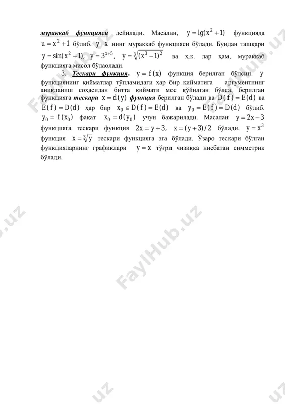 функцияни ифодаламайди, чунки x нинг ҳар бир қийматига y нинг ҳақиқий сон қийматини мос қўйиш мумкин эмас. 2. мураккаб функция. )(ufy  бўлиб, )(xu  функция берилган бўлса, y функцияга )(x функциянинг функцияси ёки y га x нинг мураккаб функцияси дейилади. масалан, )1lg( 2  xy функцияда 12  xu бўлиб. y x нинг мураккаб функцияси бўлади. бундан ташқари 3 2352 )1(,3),1sin(   xyyxy x ва ҳ.к. лар ҳам, мураккаб функцияга мисол бўлаолади. 3. тескари функция. )(xfy  функция берилган бўлсин. y функциянинг қийматлар тўпламидаги ҳар бир қийматига аргументнинг аниқланиш соҳасидан битта қиймати мос қўйилган бўлса, берилган функцияга тескари )(ydx  функция берилган бўлади ва )()( defd  ва )()( ddfe  ҳар бир )()(0 defdx  ва )()(0 ddfey  бўлиб. )( 00 xfy  фақат )( 00 ydx  учун бажарилади. масалан 32  xy функцияга тескари функция 32  yx , 2/)3(  yx бўлади. 3xy …