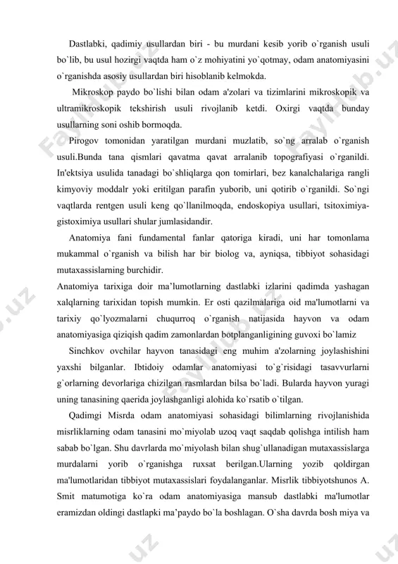 alohida ko`rsatib o`tilgan. qadimgi misrda odam anatomiyasi sohasidagi bilimlarning rivojlanishida misrliklarning odam tanasini mo`miyolab uzoq vaqt saqdab qolishga intilish ham sabab bo`lgan. shu davrlarda mo`miyolash bilan shug`ullanadigan mutaxassislarga murdalarni yorib o`rganishga ruxsat bеrilgan.ularning yozib qoldirgan ma'lumotlaridan tibbiyot mutaxassislari foydalanganlar. misrlik tibbiyotshunos a. smit matumotiga ko`ra odam anatomiyasiga mansub dastlabki ma'lumotlar eramizdan oldingi dastlapki ma’paydo bo`la boshlagan. o`sha davrda bosh miya va uning vazifasi, yurak, qon tomirlaridagi harakatlar haqidagi ma'lumotlarga ega bo`lganlar. smit o`zining "tibbiyotshunosining sirli kitobi"da (xiv asr) yurak va yurak tomirlari haqida kop to`xtalib o`tgan. qadimgi xitoyda eramizdan oldingi xi-xii asrlarda yozib qoldirilgan "tibbiyot qonuni" kitobida yozilishicha, ichki a'zolarning joylashishini, qon tomirlari, nеrilpri va ularning tana bo`ylab tarqalishini bilganlar. kasallarni davolashda nina sanchish usullaridan foydalanganlar. odam anatomiyasiga doir ma'lumotlarni ma'lum tizimga kеltirib asoslash eramizdan oldingi iv-v asrlarda qadimgi grеtsiyada boshlanadi. gippokrat (e.o. 460-377 yillar).qadimiy grеtsiyada anatomiya fashshing rivojlanishiga katta xissa qo`shgan olim, u tibbiyotshunoslar otasi nomini olgai. odam tanasi …