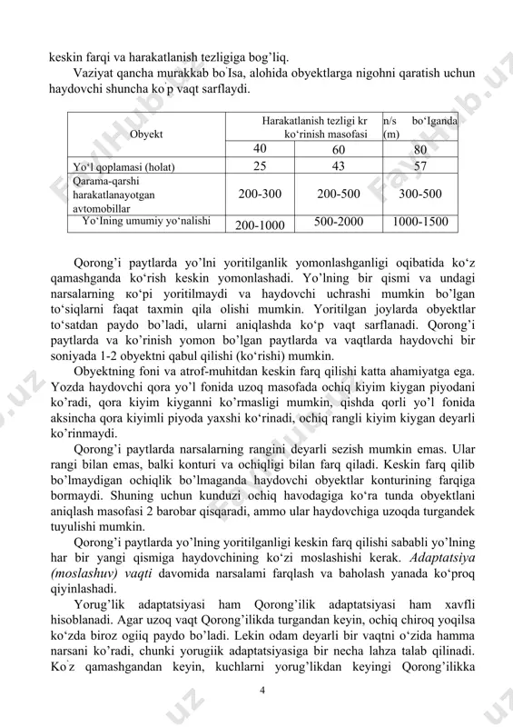 larning har xil uzoqlikda yaqqol ko'rinishini ko‘rish qobiliyati ko‘z moslashuvi (akkomodanatsiya) orqali kechadi. ko'zdan ancha uzoq masofada bo’lgan narsalarning formasini aniqlash ko‘zning ko’rish o‘tkirligi deyiladi (9-rasm). bu ikki nuqta yoki chiziq orasidagi masofani ko'zning alohida qabul qilishi bilan aniqlanadi. eng o’tkir ko'rish ko‘zning 3-4 gradus markaziy burchak konusida, yaxshi ko’rish 7-8 gradusda, qoniqarli ko‘rish 12-14 gradus bo’ladi. odatda 14 gradusdan tashqarida bo’lgan narsalarning bo’laklari va rangi yaxshi ko’rinmaydi. markaziy ko’rish o’tkirligidan chekka ko’rish o’tkirligi 4 barobar kam bo’ladi. ko’rish o’tkirligi me’yorida bo uganda haydovchi yo’l belgilari va buyumlarning formasini aniq sezadi. yaqinni ko’ruvchi (blizozorkiy) haydovchi priborlar ko’rsatmasini yaxshi ko’radi, yo’lni yomon ko’radi, uzoqni ko'ruvchi (dalnozorkiy) aksincha, yo’lni yaxshi ko’radi, priborlar ko’rsatmasini yomon ko’radi. obyektni ko’rish uning ko’rinishiga bog’liq. buyumning tashqi qiyofasi farq qilishini anglash ko’rinish deyiladi va u buyumning yoritilganligiga va muhitning tiniqligiga bog’liq bo’ladi. buyumning ko’rinish masofa va darajasi uning tavsifnomasi (xarakteristika) hisoblanadi. buyumni atrofdagi narsalardan farq qila olishining …
