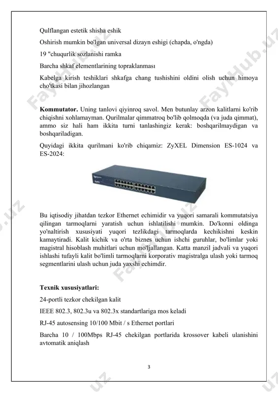 (chapda, o'ngda) 19 "chuqurlik sozlanishi ramka barcha shkaf elementlarining topraklanması kabelga kirish teshiklari shkafga chang tushishini oldini olish uchun himoya cho'tkasi bilan jihozlangan kommutator. uning tanlovi qiyinroq savol. men butunlay arzon kalitlarni ko'rib chiqishni xohlamayman. qurilmalar qimmatroq bo'lib qolmoqda (va juda qimmat), ammo siz hali ham ikkita turni tanlashingiz kerak: boshqarilmaydigan va boshqariladigan. quyidagi ikkita qurilmani ko'rib chiqamiz: zyxel dimension es-1024 va es-2024: bu iqtisodiy jihatdan tezkor ethernet echimidir va yuqori samarali kommutatsiya qilingan tarmoqlarni yaratish uchun ishlatilishi mumkin. do'konni oldinga yo'naltirish xususiyati yuqori tezlikdagi tarmoqlarda kechikishni keskin kamaytiradi. kalit kichik va o'rta biznes uchun ishchi guruhlar, bo'limlar yoki magistral hisoblash muhitlari uchun mo'ljallangan. katta manzil jadvali va yuqori ishlashi tufayli kalit bo'limli tarmoqlarni korporativ magistralga ulash yoki tarmoq segmentlarini ulash uchun juda yaxshi echimdir. texnik xususiyatlari: 24-portli tezkor chekilgan kalit ieee 802.3, 802.3u va 802.3x standartlariga mos keladi rj-45 autosensing 10/100 mbit / s ethernet portlari barcha 10 / …
