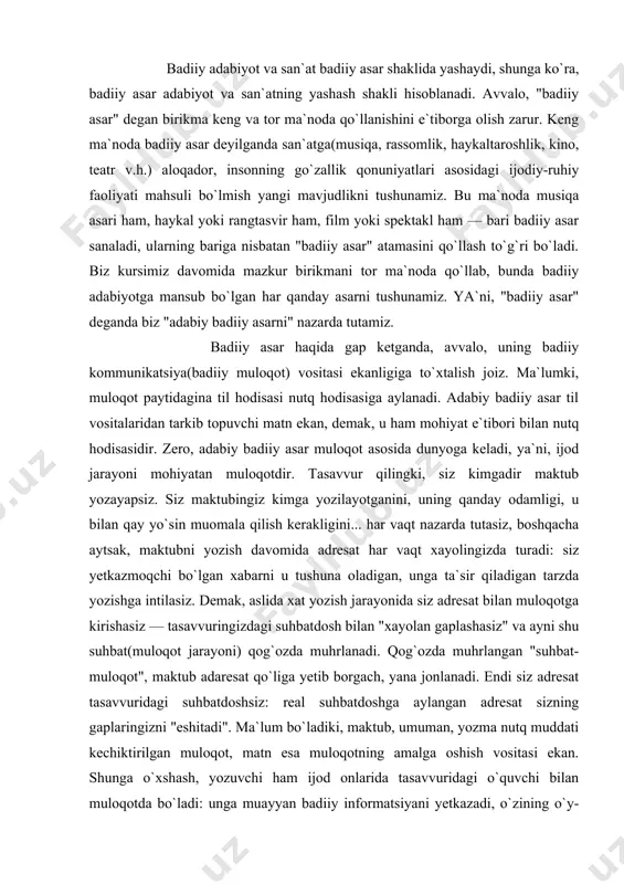 angan "suhbat-muloqot", maktub adaresat qo`liga yetib borgach, yana jonlanadi. endi siz adresat tasavvuridagi suhbatdoshsiz: real suhbatdoshga aylangan adresat sizning gaplaringizni "eshitadi". ma`lum bo`ladiki, maktub, umuman, yozma nutq muddati kechiktirilgan muloqot, matn esa muloqotning amalga oshish vositasi ekan. shunga o`xshash, yozuvchi ham ijod onlarida tasavvuridagi o`quvchi bilan muloqotda bo`ladi: unga muayyan badiiy informatsiyani yetkazadi, o`zining o`y-hislari bilan o`rtoqlashadi, u bilan bahslashadi, uni nimalargadir ishontirishga intiladi... ayni shu muloqot - ijodiy jarayon asar matnida muhrlanadi. xuddi maktubga o`xshash, asarni o`qish jarayonida muloqot qaytadan jonlanadi, endi yozuvchi tasavvurdagi "suhbatdosh" mavqeida tursa, o`quvchi real suhbatdoshga aylanadi. ko`ramizki, badiiy matn muddati kechiktirilgan badiiy muloqot, badiiy asar esa shu muloqotning amalga oshishini ta`minlovchi vosita ekan. demak, ijodkor va o`quvchi orasidagi badiiy muloqotni amalga oshirishga xizmat qilgani uchun ham badiiy asar badiiy muloqot vositasi deb tushuniladi. badiiyat hodisasi faqat ikki ong tutashgan nuqtadagina mavjud (m.baxtin) bo`ladi. ya`ni, badiiy asar o`qish (hamda ijod) jarayonidagina badiiyat hodisasiga aylanadi, o`qilmagan …