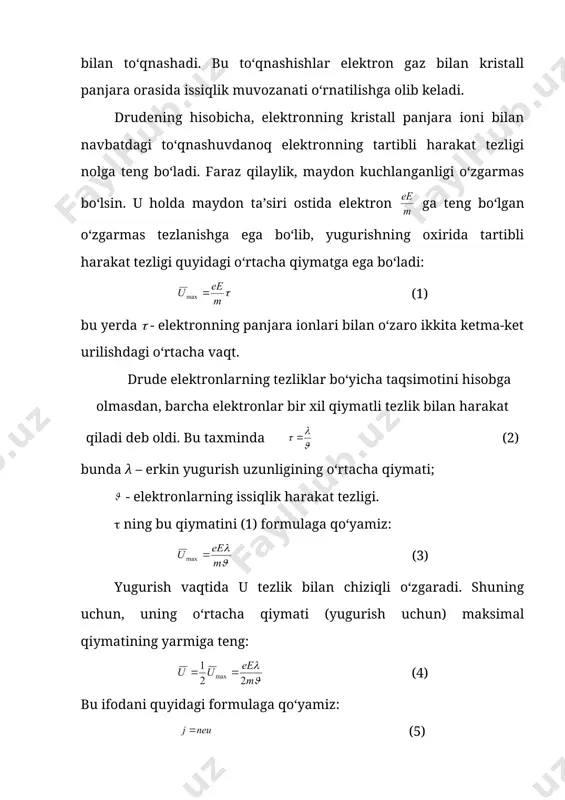 o‘llari molekulalarning o‘zaro to‘qnashishi bilan belgilanuvchi gaz molekulalaridan farqli ravishda, elektronlar o‘zaro emas, balki ko‘proq metallarning kristall panjaralarini tashkil etuvchi ionlar bilan to‘qnashadi. bu to‘qnashishlar elektron gaz bilan kristall panjara orasida issiqlik muvozanati o‘rnatilishga olib keladi. drudening hisobicha, elektronning kristall panjara ioni bilan navbatdagi to‘qnashuvdanoq elektronning tartibli harakat tezligi nolga teng bo‘ladi. faraz qilaylik, maydon kuchlanganligi o‘zgarmas bo‘lsin. u holda maydon ta’siri ostida elektron ga teng bo‘lgan o‘zgarmas tezlanishga ega bo‘lib, yugurishning oxirida tartibli harakat tezligi quyidagi o‘rtacha qiymatga ega bo‘ladi: (1) bu yerda ( - elektronning panjara ionlari bilan o‘zaro ikkita ketma-ket urilishdagi o‘rtacha vaqt. drude elektronlarning tezliklar bo‘yicha taqsimotini hisobga olmasdan, barcha elektronlar bir xil qiymatli tezlik bilan harakat qiladi deb oldi. bu taxminda (2) bunda λ – erkin yugurish uzunligining o‘rtacha qiymati; - elektronlarning issiqlik harakat tezligi. ( ning bu qiymatini (1) formulaga qo‘yamiz: (3) yugurish vaqtida u tezlik bilan chiziqli o‘zgaradi. shuning uchun, uning o‘rtacha qiymati …