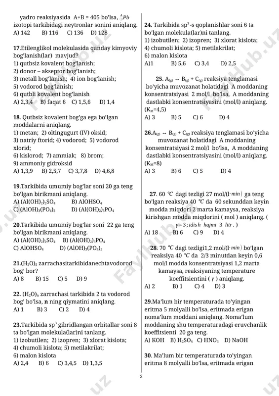 ymatidan 1,2 marta ko’p bo’lsa, pu izotopining neytronlar sonini aniqlang. a) 248 b) 148 c) 138 d) 154 15.ioniioniga 2 ta electron bersa, zaryadlari teng bo’lib qoladi. ,,n” ning qiymatini aniqlang. a) -1 b) +3 c) -3 d) +1 16. yadro reaksiyasida a+b = 405 bo’lsa, izotopi tarkibidagi neytronlar sonini aniqlang. a) 142 b) 116 c) 136 d) 128 17.etilenglikol molekulasida qanday kimyoviy bog’lanish(lar) mavjud? 1) qutbsiz kovalent bog’lanish; 2) donor – akseptor bog’lanish; 3) metall bog’lanish; 4) ion bog’lanish; 5) vodorod bog’lanish; 6) qutbli kovalent bog’lanish a) 2,3,4 b) faqat 6 c) 1,5,6 d) 1,4 18. qutbsiz kovalent bog’ga ega bo’lgan moddalarni aniqlang. 1) metan; 2) oltingugurt (iv) oksid; 3) natriy ftorid; 4) vodorod; 5) vodorod xlorid; 6) kislorod; 7) ammiak; 8) brom; 9) ammoniy gidroksid a) 1,3,9 b) 2,5,7 c) 3,7,8 d) 4,6,8 19.tarkibida umumiy bog’lar soni 20 ga teng bo’lgan birikmani aniqlang. a) (al(oh)2)2so4 b) alohso4 c) …