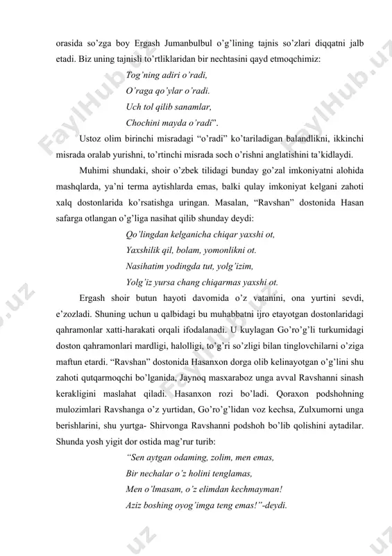 b sanamlar, chochini mayda o’radi”. ustoz olim birinchi misradagi “o’radi” ko’tariladigan balandlikni, ikkinchi misrada oralab yurishni, to’rtinchi misrada soch o’rishni anglatishini ta’kidlaydi. muhimi shundaki, shoir o’zbek tilidagi bunday go’zal imkoniyatni alohida mashqlarda, ya’ni terma aytishlarda emas, balki qulay imkoniyat kelgani zahoti xalq dostonlarida ko’rsatishga uringan. masalan, “ravshan” dostonida hasan safarga otlangan o’g’liga nasihat qilib shunday deydi: qo’lingdan kelganicha chiqar yaxshi ot, yaxshilik qil, bolam, yomonlikni ot. nasihatim yodingda tut, yolg’izim, yolg’iz yursa chang chiqarmas yaxshi ot. ergash shoir butun hayoti davomida o’z vatanini, ona yurtini sevdi, e’zozladi. shuning uchun u qalbidagi bu muhabbatni ijro etayotgan dostonlaridagi qahramonlar xatti-harakati orqali ifodalanadi. u kuylagan go’ro’g’li turkumidagi doston qahramonlari mardligi, halolligi, to’g’ri so’zligi bilan tinglovchilarni o’ziga maftun etardi. “ravshan” dostonida hasanxon dorga olib kelinayotgan o’g’lini shu zahoti qutqarmoqchi bo’lganida, jaynoq masxaraboz unga avval ravshanni sinash kerakligini maslahat qiladi. hasanxon rozi bo’ladi. qoraxon podshohning mulozimlari ravshanga o’z yurtidan, go’ro’g’lidan voz kechsa, zulxumorni unga berishlarini, …